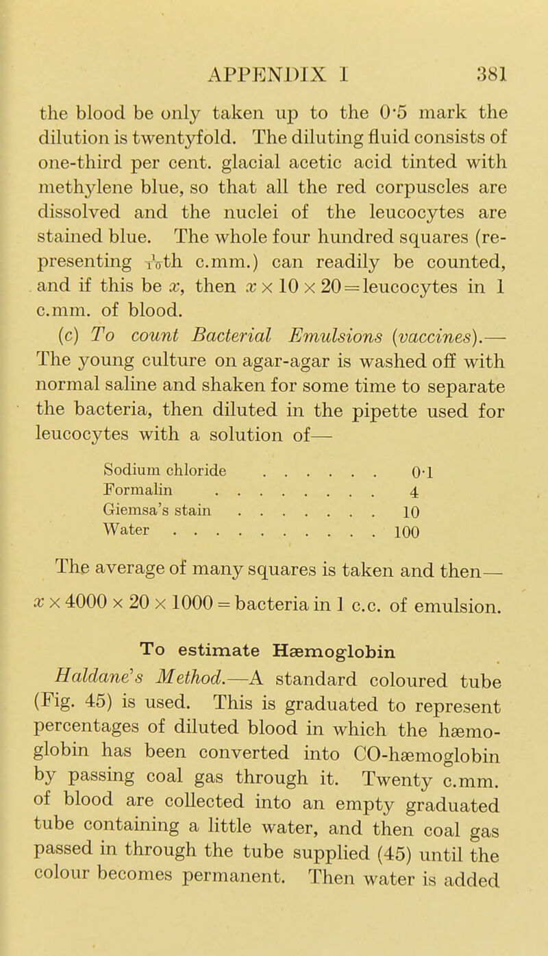 the blood be only taken up to the 0*5 mark the dilution is twentyf old. The diluting fluid consists of one-third per cent, glacial acetic acid tinted with methylene blue, so that all the red corpuscles are dissolved and the nuclei of the leucocytes are stained blue. The whole four hundred squares (re- presenting xVth c.mm.) can readily be counted, and if this be x, then x 10 x 20 = leucocytes in 1 c.mm. of blood. (c) To count Bacterial Emulsions (vaccines).— The young culture on agar-agar is washed off with normal saline and shaken for some time to separate the bacteria, then diluted in the pipette used for leucocytes with a solution of— Sodium chloride 0-1 Formalin 4 Giemsa's stain 10 Water 100 The average of many squares is taken and then— X X 4000 X 20 X 1000 = bacteria in 1 c.c. of emulsion. To estimate Haemoglobin Haldane's Method.—A standard coloured tube (Fig. 45) is used. This is graduated to represent percentages of diluted blood in which the heemo- globin has been converted into CO-hsemoglobin by passing coal gas through it. Twenty c.mm. of blood are collected into an empty graduated tube containing a little water, and then coal gas passed in through the tube supplied (45) until the colour becomes permanent. Then water is added