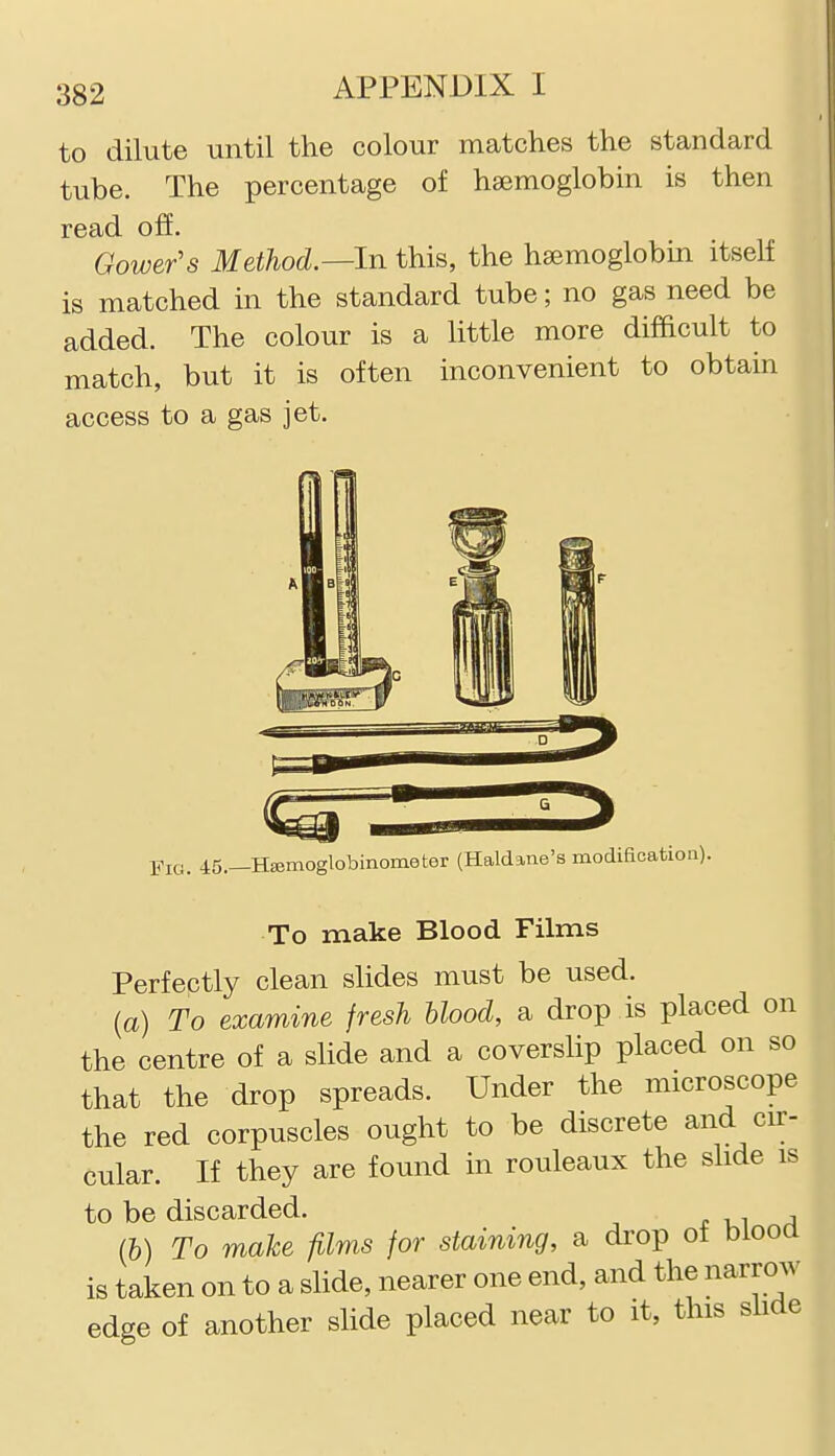 to dilute until the colour matches the standard tube. The percentage of haemoglobin is then read off. Gower's Method.—In this, the haemoglobm itself is matched in the standard tube; no gas need be added. The colour is a little more difficult to match, but it is often inconvenient to obtain access to a gas jet. Fig. 45.—HEemoglobinometer (Haldane's modification) To make Blood Films Perfectly clean slides must be used. (a) To examine fresh blood, a drop is placed on the centre of a slide and a coverslip placed on so that the drop spreads. Under the microscope the red corpuscles ought to be discrete and cir- cular. If they are found in rouleaux the slide is to be discarded. (h) To make films for staining, a drop of biooa is taken on to a slide, nearer one end, and the narrow edge of another slide placed near to it, this slide