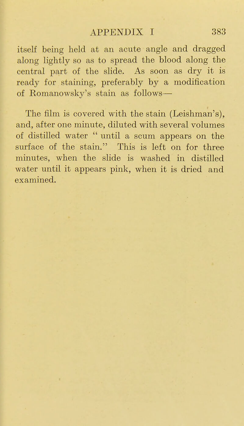 itself being held at an acute angle and dragged along lightly so as to spread the blood along the central part of the slide. As soon as dry it is ready for staining, preferably by a modification of Romanowsky's stain as follows— r The film is covered with the stain (Leishman's), and, after one minute, diluted with several volumes of distilled water  until a scum appears on the surface of the stain. This is left on for three minutes, when the slide is washed in distilled water until it appears pink, when it is dried and examined.