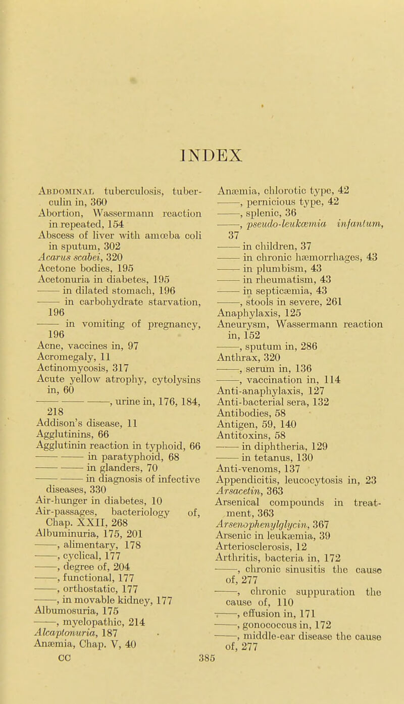 Abdominal tuberculosis, tuber- culin in, 360 Abortion, Wassermann reaction in repeated, 154 Abscess of liver \vitli amceba coli in sputum, 302 Acarus scabei, 320 Acetone bodies, 195 Acetonuria in diabetes, 195 in dilated stomach, 196 in carbohydrate starvation, 196 in vomiting of pregnancy, 196 Acne, vaccines in, 97 Acromegaly, 11 Actinomycosis, 317 Acute yellow atrophy, cytolysins in, 60 , urine in, 176, 184, 218 Addison's disease, 11 Agglutinins, 66 Agglutinin reaction in typhoid, 66 in paratjrphoid, 68 in glanders, 70 in diagnosis of infective diseases, 330 Air-hunger in diabetes, 10 Air-passages, bacteriology of, Chap. XXII, 268 Albuminuria, 175, 201 , alimentary, 178 , cyclical, 177 , degree of, 204 , functional, 177 ■ , orthostatic, 177 , in movable kidney, 177 Albumosuria, 175 , myelopathic, 214 Alcaptomiria, 187 Anaemia, Chap. V, 40 CO 3 Anajmia, chlorotio type, 42 , pernicious type, 42 , splenic, 36 , pseudo-leukceinia infantum, 37 in children, 37 in chronic hajmorrhages, 43 — in plumbism, 43 in rheumatism, 43 in septicaemia, 43 , stools in severe, 261 Anaphylaxis, 125 Aneurysm, Wassermann reaction in, 152 , sputum in, 286 Anthrax, 320 , serrun in, 136 , vaccination in, 114 Anti-anaphylaxis, 127 Anti-bacterial sera, 132 Antibodies, 58 Antigen, 59, 140 Antitoxins, 58 in diphtheria, 129 in tetanus, 130 Anti-venoms, 137 Appendicitis, leucocytosis in, 23 Arsacetin, 363 Arsenical compounds in treat- ment, 363 Arsenophenylfjlycin, 367 Arsenic in leukajmia, 39 Arteriosclerosis, 12 Arthritis, bacteria in, 172 ■ , chronic sinusitis tlic cause of, 277 , chronic suppuration the cause of, 110 -; , effusion in, 171 , gonococcus in, 172 , middle-ear disease the cause of, 277