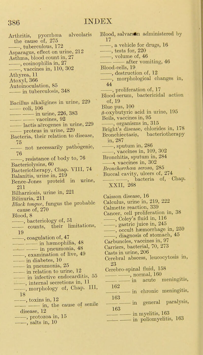 Arthritis, pyorrhoea alveolaris the cause of, 275 , tuberculous, 172 Asparagus, effect on urine, 212 Asthma, blood count in, 27 , eosinophilia in, 27 , vaccines in, 110, 302 Athyrea, 11 Atoxyl, 366 Autoinoculation, 85 in tuberculosis, 348 Bacillus alkaligines in urine, 229 coli, 106 in urine, 226, 383 —, vaccines, 92 lactis aerogenes in urine, 229 ■ proteus in urine, 229 Bacteria, their relation to disease, 75 not necessarily pathogenic, 76 '—■—, resistance of body to, 76 Bacteriolysins, 60 Bacteriotherapy, Chap. VIII, 74 Balanitis, urine in, 219 Bence-Jones proteid in urine, 211 Bilharziosis, urine in, 221 Bilinuria, 211 Black tongue, fungus the probable cause of, 270 Blood, 8 , bacteriology of, 51 counts, their limitations, 19 , coagulation of, 47 in haemophilia, 48 in pneimaonia, 48 , examination of live, 49 ■ in diabetes, 10 in pneumonia, 25 in relation to urine, 12 in infective endocarditis, 65 ——, internal secretions in, 11 , morphology of. Chap. Ill, 18 , toxins in, 12 in, the cause of senile disease, 12 , protozoa in, 15 , salts in, 10 Blood, salvarsftn administered by 17 , a vehicle for drugs, 16 , tests for, 220 , volume of, 46 after vomiting, 46 Blood-cells, 19 , destruction of, 12 , morphological changes in, 44 , proliferation of, 17 Blood-semm, bactericidal action of, 19 Blue pus, 100 ;3-oxybutyric acid in urine, 195 Boils, vaccines in, 95 , organisms in, 315 Bright's disease, chlorides in, 178 Bronchiectasis, bacteriotherapy in, 287 ——, sputum in, 286 , vaccines in, 109, 302 Bronchitis, sputum in, 284 ^ vaccines in, 302 Bronchorrhoea serosa, 285 Buccal cavity, ulcers of, 274 , bacteria of, Chap. XXII, 268 Caisson disease, 16 Calculus, urme in, 219, 222 Calmette reaction, 339 Cancer, cell proliferation in, 38 , Coley's fluid in, 116 , gastric juice in, 245 , occult haemorrhage in, 259 , diagnosis of stomach, 45 Carbuncles, vaccines in, 97 Carriers, bacterial, 70, 273 Casts in urine, 206 Cerebral abscess, leucocytosis m, 23 Cerebro-spinal fluid, 158 , normal, 160 hi acute menmgitis, 162 in chronic meningitis, 163 , . in general paralysis, 163 . in mj'elitis, 163 in poliomyelitis, 163