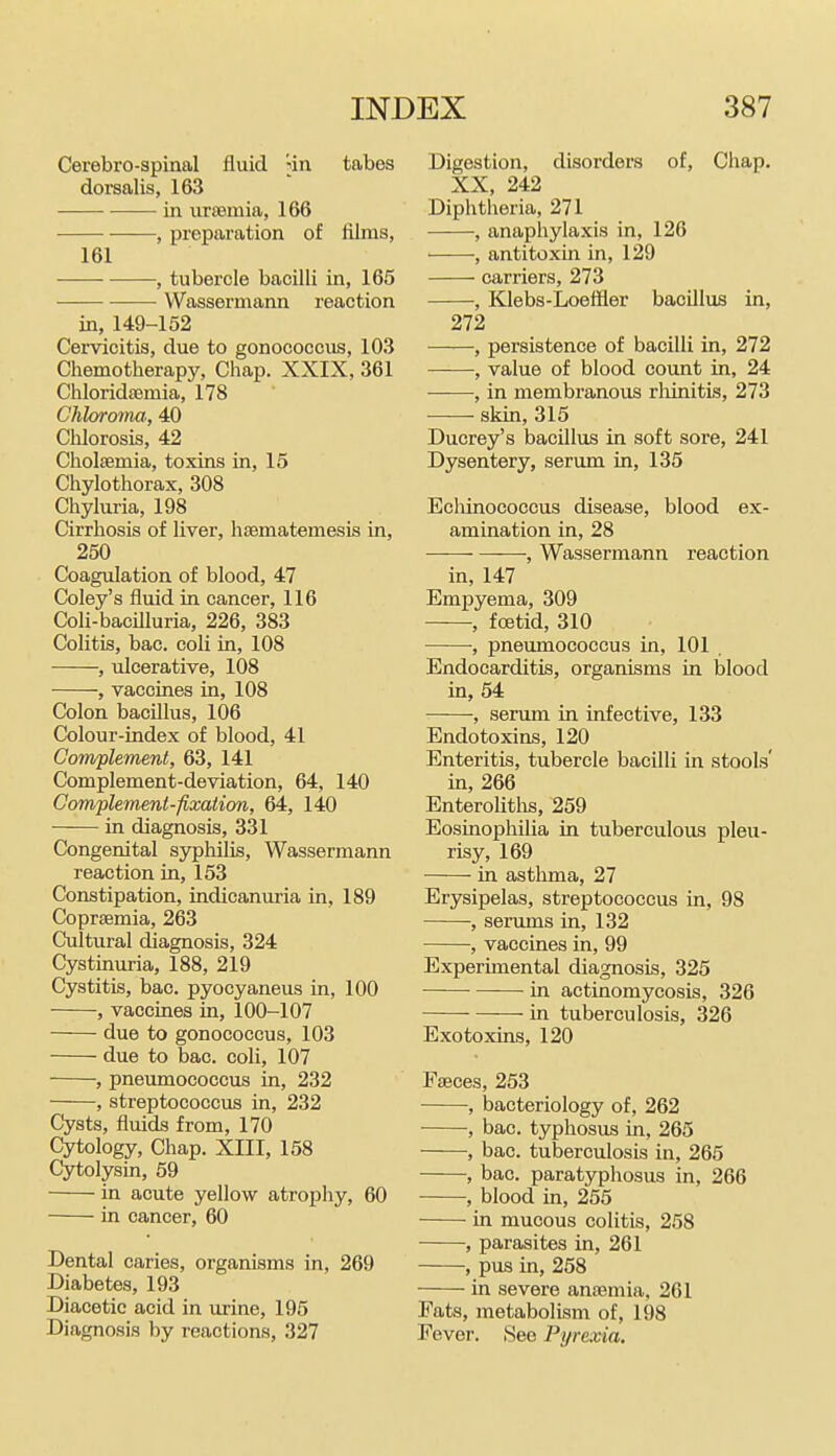 Cerebro-spinal fluid iin tabes dorsalis, 163 in iiraemia, 166 , preparation of films, 161 , tubercle bacilli in, 165 Wassermann reaction in, 149-152 Cervicitis, due to gonococcus, 103 Chemotherapy, Chap. XXIX, 361 ChloridiEmia, 178 Chloroma,, 40 CliIorosLs, 42 Cholsemia, toxins in, 15 Chylothorax, 308 Chyluria, 198 Cirrhosis of liver, htematemesis in, 250 Coagulation of blood, 47 Coley's fluid in cancer, 116 Coli-bacilluria, 226, 383 Colitis, bac. coli in, 108 , ulcerative, 108 , vaccines in, 108 Colon bacillus, 106 Colour-index of blood, 41 Com/plement, 63, 141 Complement-deviation, 64, 140 Com-plement-fixation, 64, 140 in diagnosis, 331 Congenital syphilis, Wassermann reaction in, 153 Constipation, indicanuria in, 189 Coprsemia, 263 Cultural diagnosis, 324 Cystinuria, 188, 219 Cystitis, bao. pyocyaneus in, 100 , vaccines in, 100-107 due to gonococcus, 103 due to bac. coli, 107 , pneumococcus in, 232 , streptococcus in, 232 Cysts, fluids from, 170 Cytology, Chap. XIII, 158 Cytolysin, 59 in acute yellow atrophy, 60 in cancer, 60 Dental caries, organisms in, 269 Diabetes, 193 Diacetie acid in urine, 195 Diagnosis by reactions, 327 Digestion, disorders of, Chap. XX, 242 Diphtheria, 271 , anaphylaxis in, 126 ■ , antitoxin in, 129 carriers, 273 , Klebs-Loeffler bacillus in, 272 ——, persistence of bacilli in, 272 , value of blood count in, 24 , in membranous rliinitis, 273 skin, 315 Ducrey's bacillus in soft sore, 241 Dysentery, serum in, 135 Ecliinococcus disease, blood ex- amination in, 28 , Wassermann reaction in, 147 Empyema, 309 , foetid, 310 ——■, pneimiococcus in, 101 . Endocarditis, organisms in blood in, 54 , serum in infective, 133 Endotoxins, 120 Enteritis, tubercle bacilli in stools' in, 266 Enteroliths, 259 Eosinophilia in tuberculous pleu- risy, 169 in asthma, 27 Erysipelas, streptococcus in, 98 , serums in, 132 , vaccines in, 99 Experimental diagnosis, 325 in actinomycosis, 326 in tuberculosis, 326 Exotoxins, 120 Faeces, 253 , bacteriology of, 262 , bac. typhosus in, 265 , bac. tuberculosis in, 265 , bac. paratyphosus in, 266 , blood in, 255 in mucous colitis, 258 , parasites in, 261 , pus in, 258 in severe anfemia, 261 Pats, metabolism of, 198 Fever. 8ee Pyrexia.