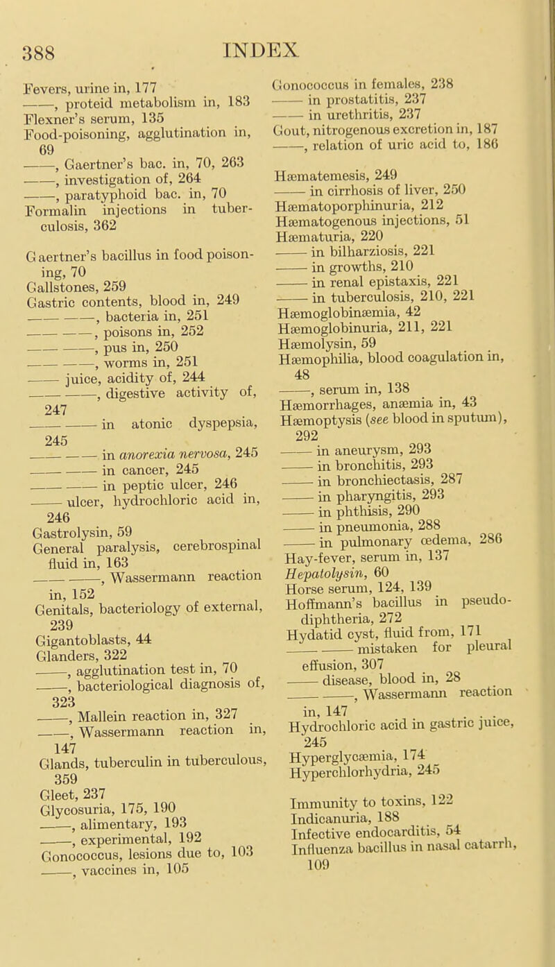 Fevers, urine in, 177 ——, proteid metabolism in, 183 Flexner's serum, 135 Food-poisoning, agglutination in, 69 ■ , Gaertner's bac. in, 70, 263 , investigation of, 264 J paratyphoid bac. in, 70 Formalin injections in tuber- culosis, 362 Gaertner's bacillus in food poison- ing, 70 Gallstones, 259 Gastric contents, blood in, 249 , bacteria in, 251 , poisons in, 252 , pus in, 250 . , worms in, 251 juice, acidity of, 244 -, digestive activity of. 247 in atonic dyspepsia, 245 . in anorexia nervosa, 245 in cancer, 245 in peptic ulcer, 246 ulcer, hydrochloric acid in, 246 Gastrolysin, 59 General paralysis, cerebrospinal fluid in, 163 . , Wassermann reaction in, 152 Genitals, bacteriology of external, 239 Gigantoblasts, 44 Glanders, 322 , agglutination test in, 70 , bacteriological diagnosis of, 323 -, Mallein reaction in, 327 Gonococcus in females, 238 in prostatitis, 237 in urethritis, 237 Gout, nitrogenous excretion in, 187 , relation of uric acid to, 186 Hsematemesis, 249 in cirrhosis of liver, 250 HiBmatoporphinuria, 212 Hasmatogenous injections, 51 Hsematuria, 220 in bilharziosis, 221 in growths, 210 in renal epistaxis, 221 in tuberculosis, 210, 221 Hffimoglobinsemia, 42 Hsemoglobinuria, 211, 221 Haemolysin, 59 Hajmophilia, blood coagulation in, 48 , serum in, 138 Haemorrhages, anaemia in, 43 Haemoptysis (see blood in sputmn), 292 in aneurysm, 293 in bronchitis, 293 in bronchiectasis, 287 in pharyngitis, 293 in phthisis, 290 in pneumoma, 288 in pulmonary oedema, 286 Hay-fever, serum in, 137 Hepatolysin, 60 Horse serum, 124, 139 Hoffmann's bacillus m pseudo- diphtheria, 272 Hydatid cyst, fluid from, 171 mistaken for pleural effusion, 307 disease, blood in, 28 Wassermaxm reaction , Wassermann reaction in, 147 Glands, tuberculin in tuberculous, 359 Gleet, 237 Glycosuria, 175, 190 -, alimentary, 193 ; experimental, 192 Gonococcus, lesions due to, 103 . , vaccines in, 105 in, 147 . . Hydrochloric acid in gastric juice, 245 Hyperglycffimia, 174 Hyperchlorhydria, 245 Immunity to toxins, 122 Indicanuria, 188 Infective endocarditis, 54 Influenza bacillus in nasal catarrh, 109