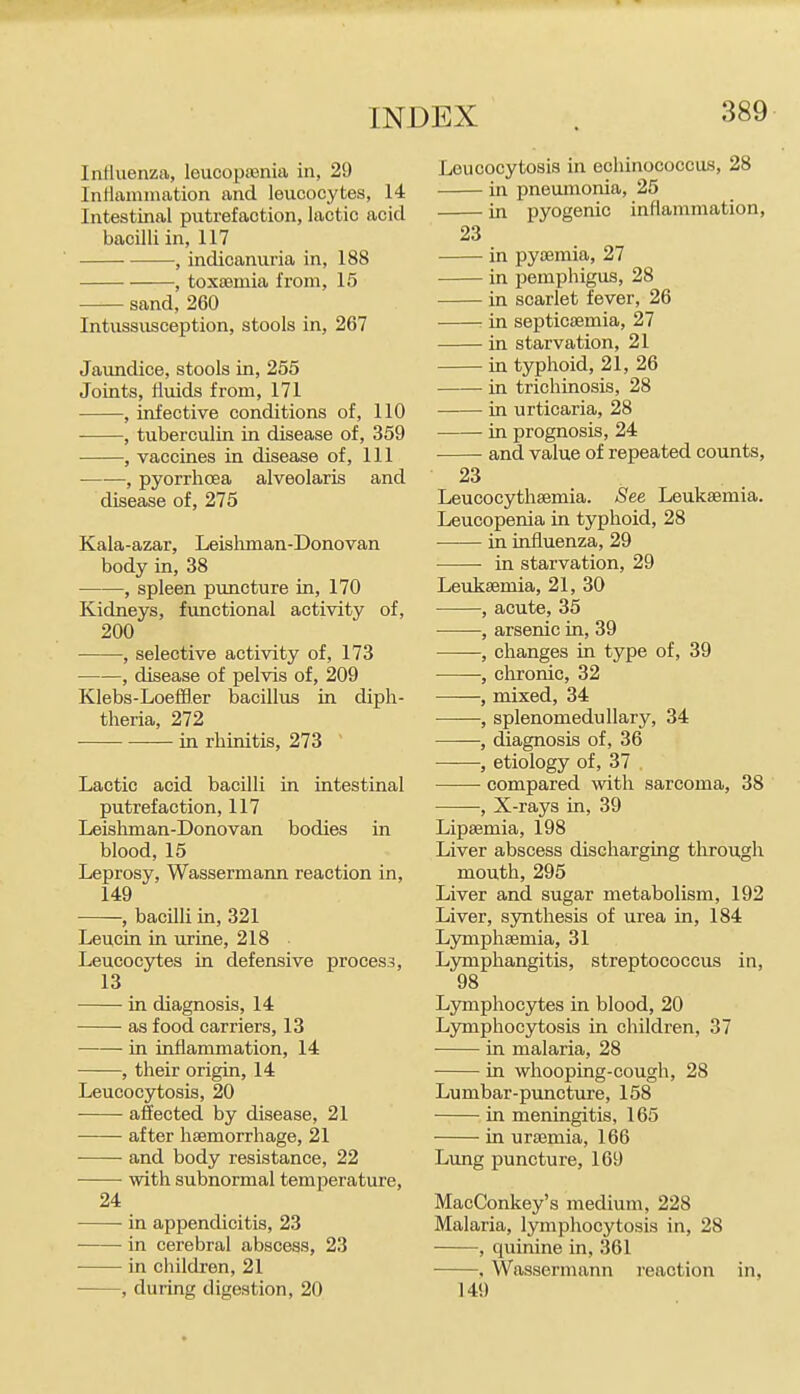 Inlluenza, leucopiBnia in, 29 Intlamiimtion and leucocytes, 14 Intestinal putrefaction, lactic acid bacilli in, 117 , indicanuria in, 188 , toxsemia from, 15 sand, 260 Intussusception, stools in, 267 Jaundice, stools in, 255 Joints, fluids from, 171 , infective conditions of, 110 , tuberculin in disease of, 359 , vaccines in disease of, 111 , pyorrhoea alveolaris and disease of, 275 Kala-azar, Leisliman-Donovan body in, 38 , spleen puncture in, 170 Kidneys, functional activity of, 200 , selective activity of, 173 , disease of pelvis of, 209 Klebs-LoefBer bacillus in diph- theria, 272 • in rhinitis, 273 Lactic acid bacilli in intestinal putrefaction, 117 Leisliman-Donovan bodies in blood, 15 Leprosy, Wassermann reaction in, 149 , bacilli in, 321 Leucin in urine, 218 Leucocytes in defensive process, 13 in diagnosis, 14 as food carriers, 13 —■— in inflammation, 14 , their origin, 14 Leucocytosis, 20 affected by disease, 21 after haemorrhage, 21 and body resistance, 22 with subnormal temperature, 24 in appendicitis, 23 in cerebral abscess, 23 in children, 21 , during digestion, 20 Leucocytosis in echinococcus, 28 in pneumonia, 25 in pyogenic inflammation, 23 in pyaemia, 27 in pemphigus, 28 in scarlet fever, 26 : in septicaemia, 27 in starvation, 21 in typhoid, 21, 26 in trichinosis, 28 in urticaria, 28 in prognosis, 24 and value of repeated counts, 23 Leucocythsemia. See Leukaemia. Leucopenia in typhoid, 28 in influenza, 29 in starvation, 29 Leukaemia, 21, 30 , acute, 35 , arsenic in, 39 , changes in type of, 39 , chronic, 32 , mixed, 34 -, splenomedullary, 34 , diagnosis of, 36 ——, etiology of, 37 compared with sarcoma, 38 , X-rays in, 39 Lipaemia, 198 Liver abscess discharging through mouth, 295 Liver and sugar metabolism, 192 Liver, synthesis of urea in, 184 Lymphaemia, 31 Lymphangitis, streptococcus in, 98 Lymphocytes in blood, 20 Lymphocytosis in children, 37 in malaria, 28 in whooping-cough, 28 Lumbar-puncture, 158 in meningitis, 165 in uraemia, 166 Lung puncture, 169 MacConkey's medium, 228 Malaria, lymphocytosis in, 28 , quinine in, 361 , Wassermann reaction in, 149