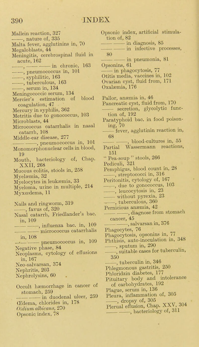 Mallein reaction, 327 , nature of, 335 Malta fever, agglutinins in, 70 Megaloblasts, 44 Meningitis, cerebrospinal fluid in acute, 162 , in chronic, 163 , pneumococcus in, 101 , syphilitic, 163 , tuberculous, 163 ■—■—, serum in, 134 Meningococcic serum, 134 Mercier's estimation of blood coagulation, 47 Mercury in syphilis, 362 Metritis due to gonococcus, 103 Microblasts, 44 Micrococcus catarrhalis in nasal catarrh, 108 Middle-ear disease, 277 , pneumococcus in, 101 Monomorphonuclear cells in blood, 19 Mouth, bacteriology of, Chap. XXII, 268 Mucous colitis, stools in, 258 Myelsemia, 32 Myelocytes in leukaemia, 33 Myeloma, uiine in multiple, 214 Myxcedema, 11 Nails and ringworm, 319 ■ , favus of, 320 Nasal catarrh, Friedlander's bac. in, 109 , influenza bac. in, 109 micrococcus catarrhalis in, 108 _!.— pneumococcus in, 109 Negative phase, 84 Neoplasms, cytology of ef[usions in, 167 Neo-salvarsan, 374 Nephritis, 203 Nephrolysins, 60 Occult haemorrhage in cancer of stomach, 259 in duodenal ulcer, 259 CEdema, cMorides in, 178 O'idium albicans, 270 Opsonic index, 78 Opsonic index, artificial stimula- tion of, 82 in diagnosis, 85 in infective processes, 80 in pneumonia, 81 Opsonins, 61 in phagocytosis, 77 Otitis media, vaccines in, 102 Ovarian cyst, fluid from, 171 Oxalaemia, 176 Pallor, anaemia in, 46 Pancreatic cyst, fluid from, 170 secretion, glycolytic func- tion of, 192 Paratyphoid bac. in food poison- ing, 70 . . fever, agglutinm reaction m, 68 , blood-cultures in, 55 Partial Wassermann reactions, 151  Pea-soup  stools, 266 Pediculi, 321 Pemphigus, blood count in, 28 , streptococci in, 316 Peritonitis, cytology of, 167 ——, due to gonococcus, 103 , leucocytosis in, 23 without pyrexia, 23 , tuberculous, 360 Pernicious anaemia, 42 , diagnose from stomach cancer, 45 -, salvarsan in, 376 Phagocytes, 76 Phagocytosis, opsonins in, 77 Phthisis, auto-inoculation in, 348 , sputum in, 290 , suitable cases for tuberculin, 350 -, tuberculin in, 346 Phlegmonous gastritis, 250 Phloridzin diabetes, 177 Pituitary body and intolerance of carbohydrates, 192 Plague, serum in, 136 Pleura, inflammation of, 305 , dropsy of, 305 Plerual effusion. Chap. XXV, 304 , bacteriology of, 311