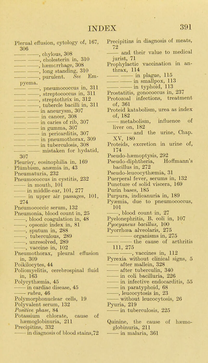 Plerual effusion, cytology of, 167, 306 , chylous, 308 , cholesterin in, 310 , haemorrhage, 308 , long standing, 310 , purulent. See Em- pyema. ■, pneumococcus in, 311 , streptococcus in, 311 , strep to thrix in, 312 , tubercle bacilli in, 311 in aneurysm, 307 in cancer, 308 in caries of rib, 307 in gumma, 307 in pericarditis, 307 in pneumothorax, 309 in tuberculosis, 308 mistaken for hydatid, 307 Pleurisy, eosinophilia in, 169 Plumbism, anaemia in, 43 Pneumaturia, 232 Pneumococcus in cystitis, 232 in mouth, 101 in middle-ear, 101, 277 in upper air passages, 101, 274 Pneumococcic senun, 132 Pneumonia, blood count in, 25 , blood coagulation in, 48 , opsonic index in, 81 , sputimi in, 288 , tuberculous, 289 , unresolved, 289 , vaccine in, 102 Pneumothorax, pleural effusion m, 309 Poikilocytes, 44 Poliomyelitis, cerebrospinal fluid in, 163 Polycythsemia, 45 in cardiac disease, 45 rubra, 46 Polymorphonuclear cells, 19 Polyvalent serum, 132 Positive phase, 84 Potassium chlorate, cause of hsemoglobinuria, 211 Precipitins, 332 in diagnosis of blood stains,72 Precipitias in diagnosis of meats, 72 and their value to medical jurist, 71 Prophylactic vaccination in an- thrax, 114 in plague, 115 in smallpox, 113 in typhoid, 113 Prostatitis, gonococcus in, 237 Protozoal infections, treatment of, 361 Proteid katabolism, urea as index of, 182 metabolism, influence of liver on, 182 and the urine. Chap. XV, 180 Proteids, excretion in urine of, 174 Pseudo-haemoptysis, 292 Pseudo-diphtheria, Hoifmann's bacillus in, 272 Pseudo-leucocythaemia, 31 Puerperal fever, serums in, 132 Puncture of solid viscera, 169 Purin bases, 185 Purpura, indicanuria in, 189 Pyaemia, due to pneumococcus, 101 , blood count in, 27 Pyelonephritis, B. coli in, 107 Pyocyaneus bacillus, 100 Pyorrhoea alveolaris, 275 organisms in, 275 ■ the cause of arthritis 111, 275 , vaccines in, 112 Pyrexia without clinical signs, 5 after mallein, 328 after tuberculin, 340 in coli bacilluria, 226 • in infective endocarditis, 55 in paratyphoid, 68 , leucocytosis in, 23 without leucocytosis, 26 Pyuria, 219 in tuberculosis, 225 Quinine, the cause of hajmo- globinuria, 211 in malaria, 361