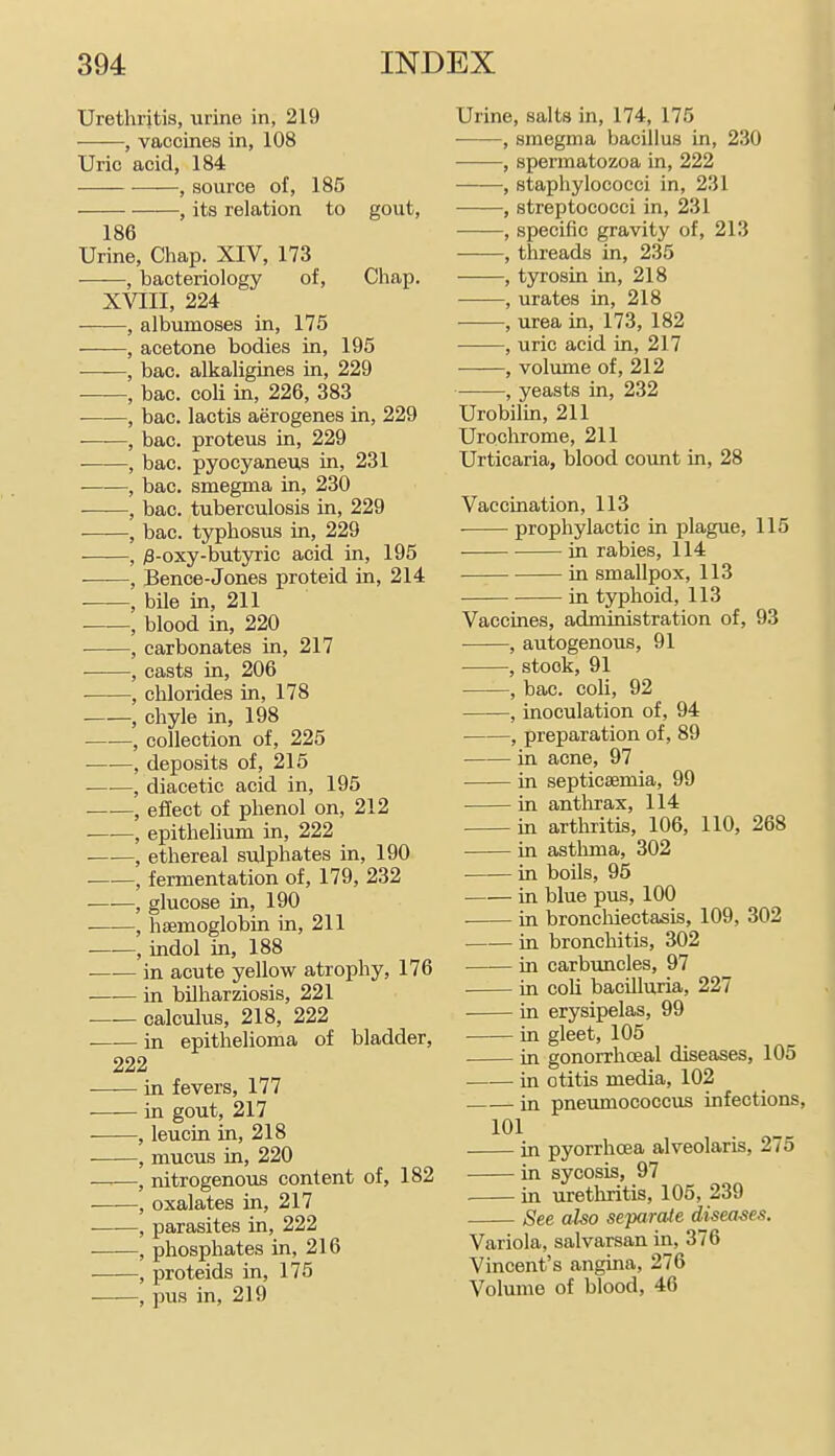 Urethritis, urine in, 219 , vaccines in, 108 Uric acid, 184 , source of, 185 , its relation to gout, 186 Urine, Chap. XIV, 173 ■——, bacteriology of, Chap. XVIII, 224 , albumoses in, 175 , acetone bodies in, 195 ■—■—, bac. alkaligines in, 229 , bac. coli in, 226, 383 , bac. lactis aerogenes in, 229 , bac. proteus in, 229 , bac. pyocyaneus in, 231 , bac. smegma in, 230 , bac. tuberculosis in, 229 , bac. typhosus in, 229 , )3-oxy-butyric acid in, 195 ■——, Bence-Jones proteid in, 214 , bile in, 211 , blood in, 220 , carbonates in, 217 , casts in, 206 • , chlorides in, 178 , chyle in, 198 , collection of, 225 , deposits of, 215 , diacetic acid in, 196 —•—, effect of phenol on, 212 , epithelium in, 222 , ethereal sulphates in, 190 , fermentation of, 179, 232 , glucose in, 190 ■ , haemoglobin in, 211 , indol in, 188 in acute yellow atrophy, 176 —■— in bilharziosis, 221 calculus, 218, 222 in epithelioma of bladder, 222 in fevers, 177 in gout, 217 , leucin in, 218 , mucus in, 220 ——, nitrogenous content of, 182 , oxalates in, 217 , parasites in, 222 , phosphates in, 216 , proteids in, 175 , pus in, 219 Urine, salts in, 174, 175 , smegma bacillus in, 230 , spermatozoa in, 222 , staphylococci in, 231 • , streptococci in, 231 , specific gravity of, 213 , threads in, 235 , tyrosin in, 218 ■ , urates in, 218 , urea in, 173, 182 , uric acid in, 217 , volume of, 212 , yeasts in, 232 Urobilin, 211 Urochrome, 211 Urticaria, blood count in, 28 Vaccination, 113 prophylactic in plague, 115 in rabies, 114 in smallpox, 113 in typhoid, 113 Vaccines, administration of, 93 , autogenous, 91 , stock, 91 , bac. coli, 92 , inoculation of, 94 , preparation of, 89 in acne, 97 ■—— in septicaemia, 99 in antlirax, 114 in arthritis, 106, 110, 268 in asthma, 302 in boils, 95 in blue pus, 100 ■ in bronchiectasis, 109, 302 in bronchitis, 302 in carbuncles, 97 in coli bacilluria, 227 in erysipelas, 99 in gleet, 105 in gonorrhceal diseases, 105 in otitis media, 102 . in pneumococcus infections, 101 in pyorrhoea alveolaris, 275 in sycosis, 97 in urethritis, 105, 239 See also separaie diseases. Variola, salvarsan in, 376 Vincent's angina, 276 Volume of blood, 46