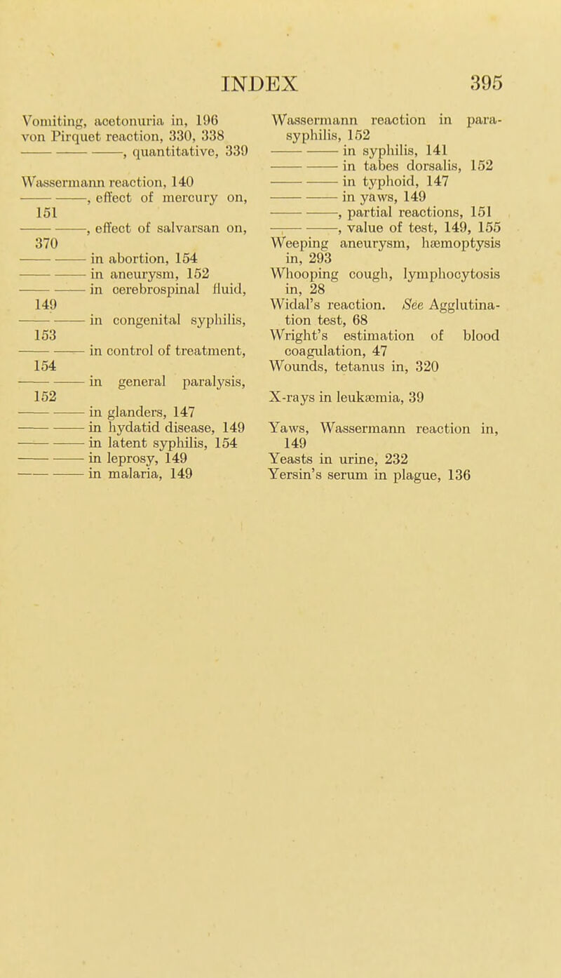 Vomiting, acetoimria in, 196 von Pirquet reaction, 330, 338 , quantitative, 339 Wassermann reaction, 140 -, effect of mercury on. 151 370 149 153 154 152 -, effect of salvarsan on, - in abortion, 154 - in aneurysm, 152 ■ in cerebrospinal fluid, • in congenital syphilis, in control of treatment, ■ in general paralysis, in glanders, 147 in hydatid disease, 149 in latent sypliilis, 154 in leprosy, 149 in malaria, 149 Wassermann reaction in para- syphilis, 152 in syphilis, 141 in talies dorsalis, 152 in typhoid, 147 in yaws, 149 , partial reactions, 151 —: —, value of test, 149, 155 Weeping aneurysm, hteraoptysis in, 293 Whooping cough, lymphocytosis in, 28 Widal's reaction. See Agglutina- tion test, 68 Wright's estimation of blood coagulation, 47 Wounds, tetanus in, 320 X-rays in leukajmia, 39 Yaws, Wassermann reaction in, 149 Yeasts in urine, 232 Yersin's serum in plague, 136