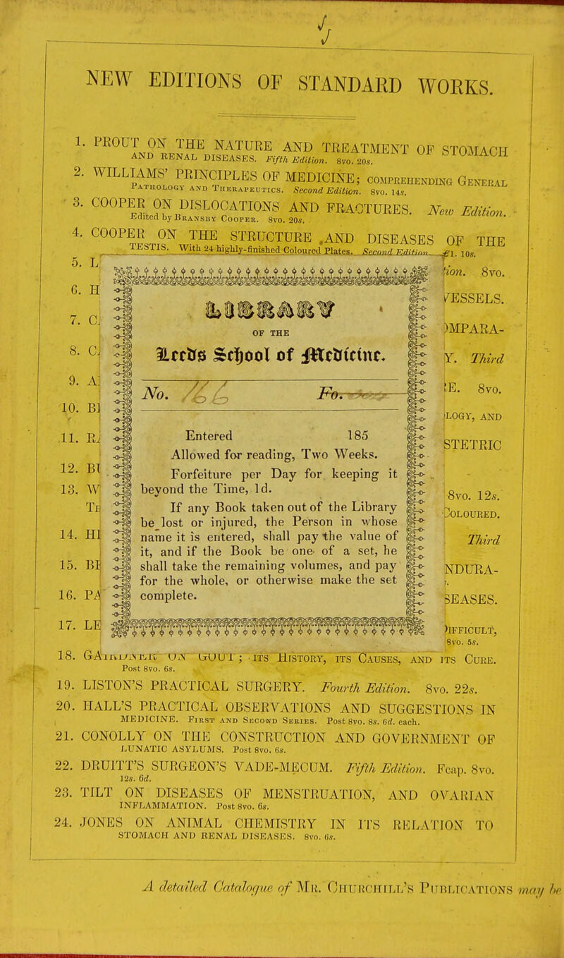 J NEW EDITIONS OF STANDARD WOEKS. 1 2, 3. 4, 5. 6. 7. 8. 9. 10. .11. PEOUT ON THE NATURE AND TREATMENT OF STOMAOT-T AND RENAL DISEASES. FiflU miUon. 8vo. 20.. ^ 1 0.MAOll WILLIAMS' PRINCIPLES OF MEDICINE; comprehending General Pathology AND TuERAPEUTics. Second Edition. 8vo. I4v ^'^^'^itAL ^^^^^L?^^^^^^^r^^^^^^ FRACTURES, Edited by Bransby Cooper. 8vo. 20s. COOPER ON THE STRUCTURE .AND DISEASES OF THE TESTIS. With24hJghly-finished^CoLoiue^e^_^:^W ^^^ H C. r cJ A] Bl ! Ri No. 19. 20. 21. 22. 23. 24. |jo?z. 8vo. VESSELS. )MPARA- i Third (E. 8vo. jLOGY, AND STETRIC 8m 12*. ■Coloured. TJiird NDURA- I. 3EASES. )lFFICULf, ;8vo. 5s. GAirtmM5.r^ (aum^; ITS History; m~CAusEs7AiDiTs Cure. Post 8vo. Gs. LISTON'S PRACTICAL SURGERY. Fourth Edition. 8vo. 22*. HALL'S PRACTICAL OBSERVATIONS AND SUGGESTIONS IN BIEDICINE. First AND Second Series. Post 8vo. 8s. (ifZ. each. CONOLLY ON THE CONSTRUCTION AND GOVERNMENT OF LUNATIC ASYLUMS. Post 8vo. 6s. DRUITT'S SURGEON'S VADE-MECUM. Fifth Edition. Fcap. 8vo. I2s. 6rf. ■ ' TILT ON DISEASES OF MENSTRUATION, AND OVARIAN INFLAMMATION. Post 8vo. 6s. JONES ON ANIMAL CHEMISTRY IN ITS RELATION TO STOMACH AND RENAL DISEASES. 8vo. (is. Entered 185 Allowed for reading, Two Weeks. Forfeiture per Day for keeping it bevond the Time, Id. If any Book taken out of the Library be lost or injured, the Person in whose name it is entered, shall pay the value of g it, and if the Book be one^ of a set, he shall take the remaining volumes, and pay ^ for the whole, or otherwise make the set | i complete. A detailpd Catalogue 0/Mr. CriURCHill's Publications mai/ he