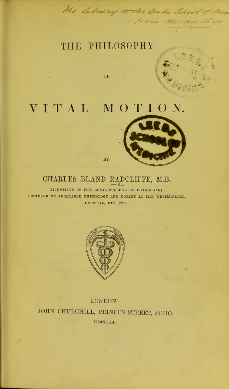 THE PHILOSOPHY OF \ ^x'i' ;: . VITAL MOTION. BY CHAELES BLAND EADCLIFFE, M.B. — LICENTIATE OF THE KOYAI. COLLEGE OF PHYSICIANS; LECTUREB ON VEGETABLE PHYSIOLOGY AND BOTANY AT THE WESTMINSTEB HOSPITAL, ETC, ETC. LONDON : JOHN CHURCHILL, PRINCES STREET, SOHO. MDCCCLI.