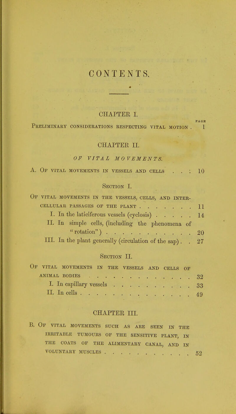 CONTENTS. CHAPTER I. FAOB Preliminary considerations respecting aqtal motion . 1 CHAPTER II. OF VITAL MOVEMENTS. A. Of vital movements in vessels and cells . . : 10 Section I. Op vital movements in the vessels, cells, and inter- cellular passages op the plant 11 I. In the laticiferous vessels (cyclosis) 14 II. In simple cells, (including the phenomena of  rotation ) 20 III. In the plant generally (circulation of the sap) . . 27 Section II. Op vital movements in the vessels and cells of animal bodies 32 I. In capillary vessels 33 II. In cells 49 CHAPTER III. B, Of vital movements such as are seen in the irritable tumours of the sensitive plant, in the coats of the alimentary canal, AND IN voluntary muscles ....