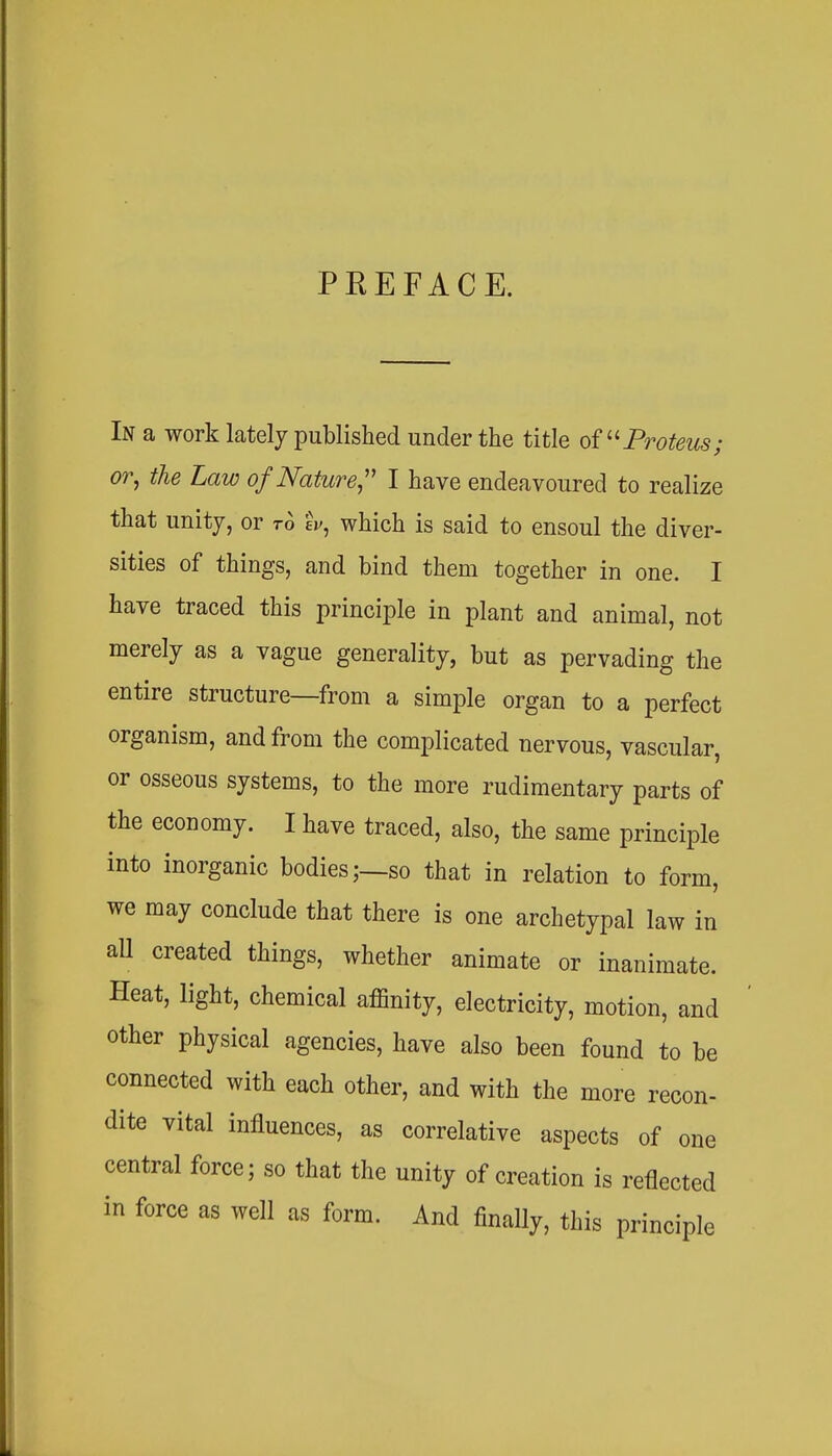 PREFACE. In a work lately published under the title of Proteus; or, the Law of Nature,'' I have endeavoured to realize that unity, or ro eV, which is said to ensoul the diver- sities of things, and bind them together in one. I have traced this principle in plant and animal, not merely as a vague generality, but as pervading the entire structure—from a simple organ to a perfect organism, and from the complicated nervous, vascular, or osseous systems, to the more rudimentary parts of the economy. I have traced, also, the same principle into inorganic bodies;—so that in relation to form, we may conclude that there is one archetypal law in aU created things, whether animate or inanimate. Heat, light, chemical affinity, electricity, motion, and other physical agencies, have also been found to be connected with each other, and with the more recon- dite vital influences, as correlative aspects of one central force; so that the unity of creation is reflected in force as well as form. And finally, this principle