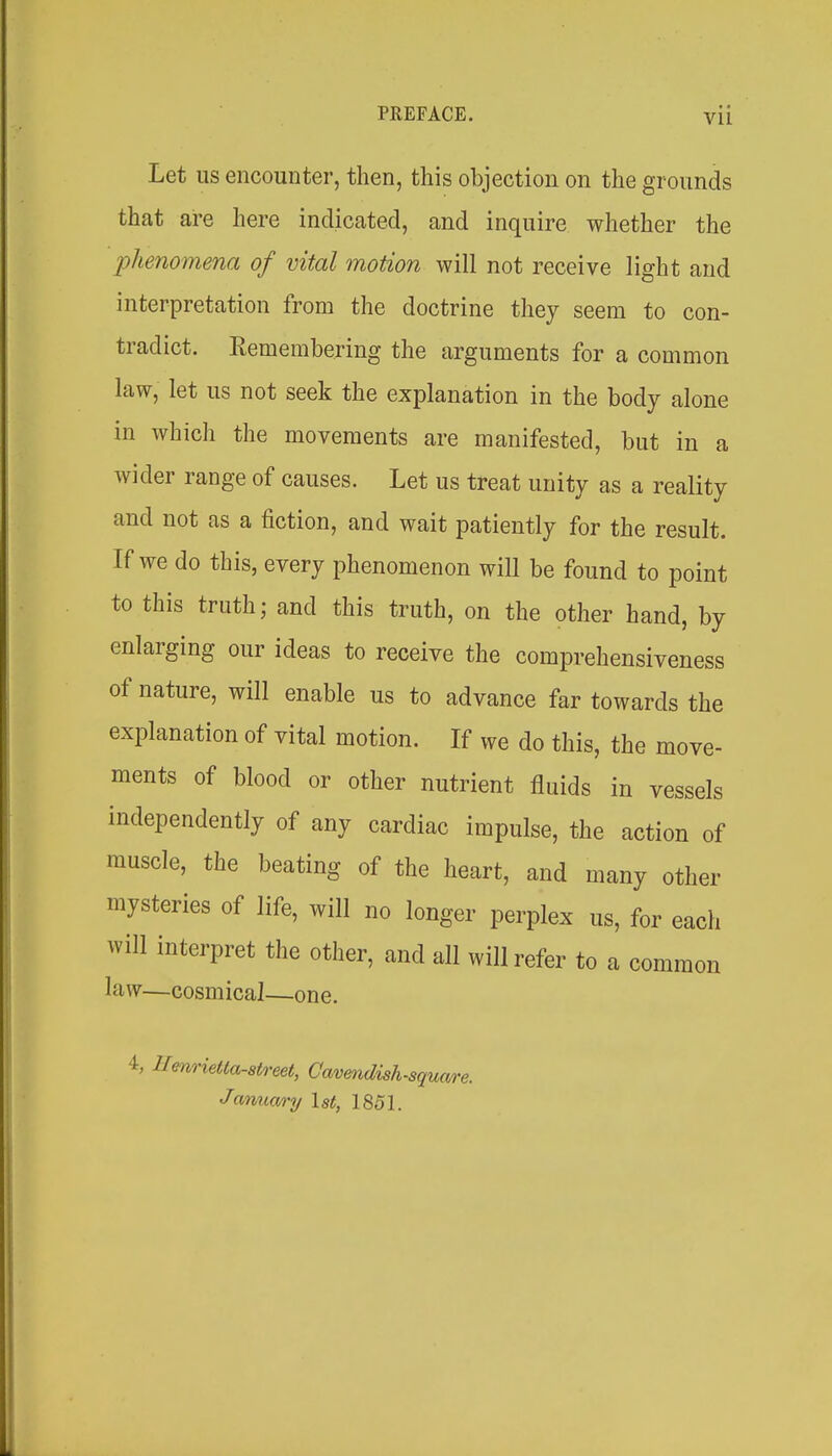 Let us encounter, then, this objection on the grounds that are here indicated, and inquire whether the phenomena of vital motion will not receive light and interpretation from the doctrine they seem to con- tradict. Remembering the arguments for a common law, let us not seek the explanation in the body alone in which the movements are manifested, but in a wider range of causes. Let us treat unity as a reality and not as a fiction, and wait patiently for the result. If we do this, every phenomenon will be found to point to this truth; and this truth, on the other hand, by enlarging our ideas to receive the comprehensiveness of nature, will enable us to advance far towards the explanation of vital motion. If we do this, the move- ments of blood or other nutrient fluids in vessels independently of any cardiac impulse, the action of muscle, the beating of the heart, and many other mysteries of life, will no longer perplex us, for each will interpret the other, and all will refer to a common law—cosmical—one. Benrietla-aiA-eet, Cmmdish-square. Jarma/ry Ut, 1851.