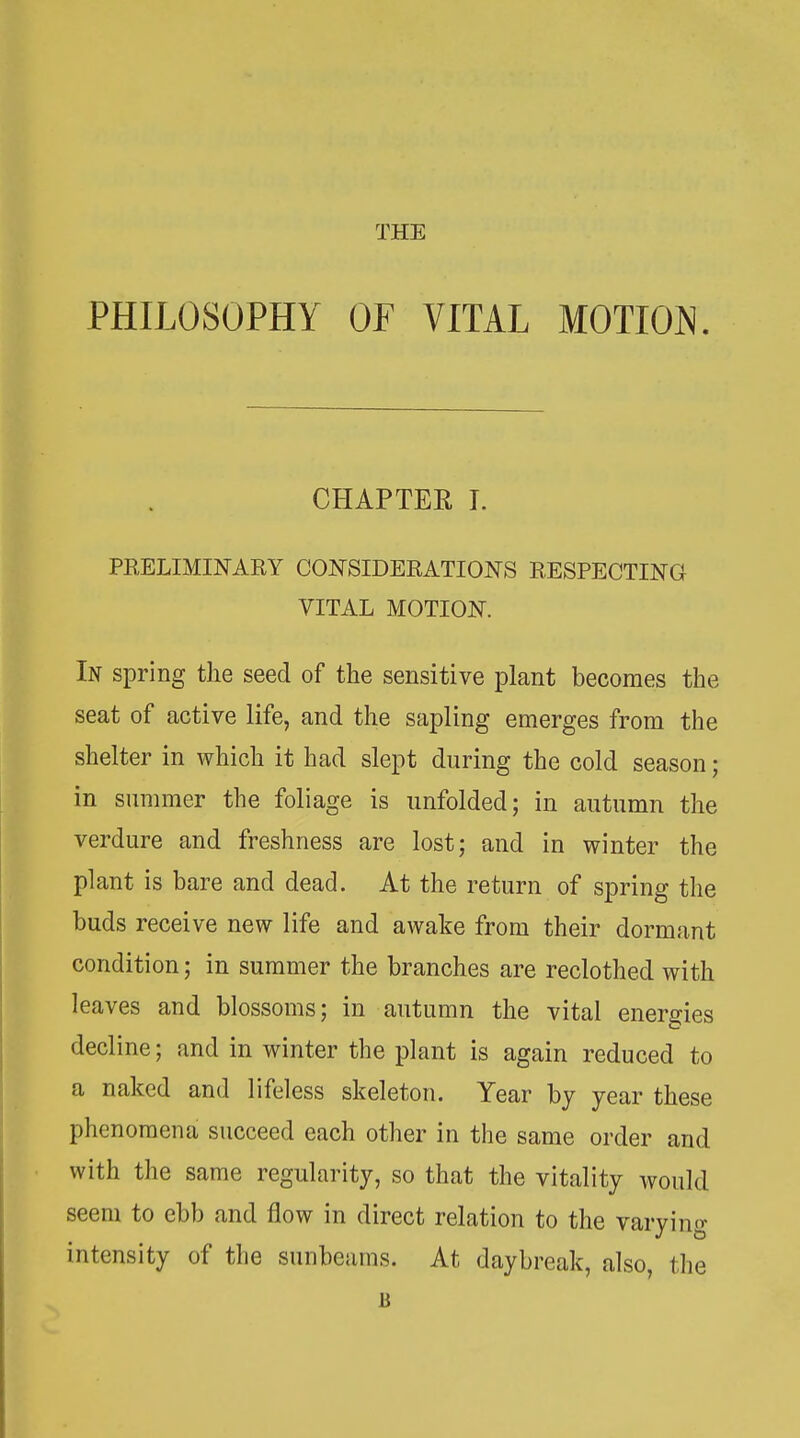 THE PHILOSOPHY OF VITAL MOTION. CHAPTER I. PEELIMINARY CONSIDERATIONS RESPECTING VITAL MOTION. In spring the seed of the sensitive plant becomes the seat of active life, and the sapling emerges from the shelter in which it had slept during the cold season; in summer the foliage is unfolded; in autumn the verdure and freshness are lost; and in winter the plant is bare and dead. At the return of spring the buds receive new life and awake from their dormant condition; in summer the branches are reclothed with leaves and blossoms; in autumn the vital energies decline; and in winter the plant is again reduced to a naked and lifeless skeleton. Year bj year these phenomena succeed each other in the same order and with the same regularity, so that the vitality would seem to ebb and flow in direct relation to the varying intensity of the sunbeams. At daybreak, also, the B