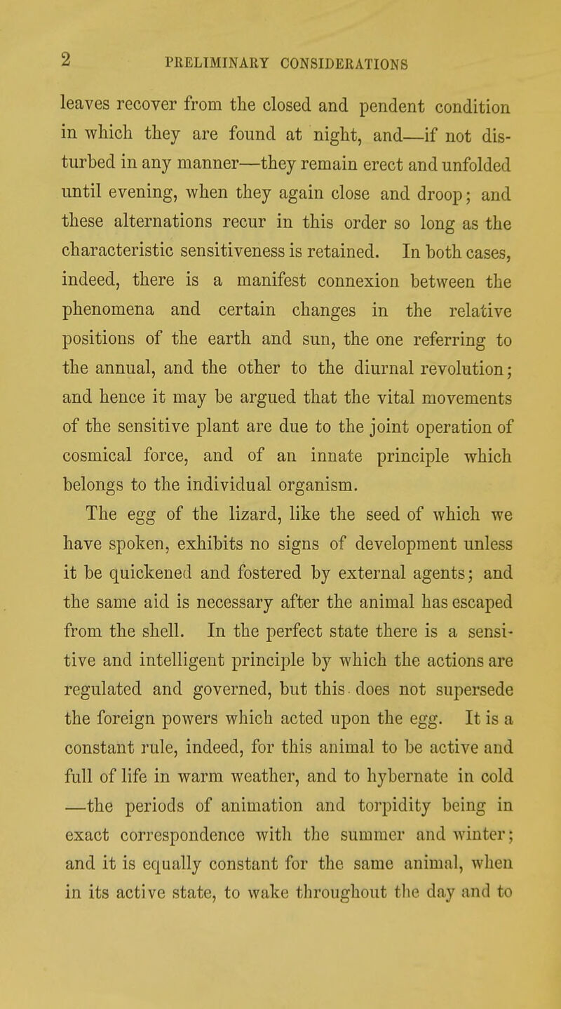 leaves recover from the closed and pendent condition in which they are found at night, and—if not dis- turbed in any manner—they remain erect and unfolded until evening, when they again close and droop; and these alternations recur in this order so long as the characteristic sensitiveness is retained. In both cases, indeed, there is a manifest connexion between the phenomena and certain changes in the relative positions of the earth and sun, the one referring to the annual, and the other to the diurnal revolution; and hence it may be argued that the vital movements of the sensitive plant are due to the joint operation of cosmical force, and of an innate principle which belongs to the individual organism. The egg of the lizard, like the seed of which we have spoken, exhibits no signs of development unless it be quickened and fostered by external agents; and the same aid is necessary after the animal has escaped from the shell. In the perfect state there is a sensi- tive and intelligent principle by which the actions are regulated and governed, but this does not supersede the foreign powers which acted upon the egg. It is a constant rule, indeed, for this animal to be active and full of life in warm weather, and to hybernate in cold —the periods of animation and torpidity being in exact correspondence with the summer and Avinter; and it is equally constant for the same animal, when in its active state, to wake throughout the day and to