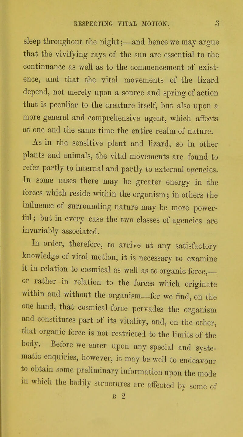 sleep throughout the night;—and hence we may argue that the vivifying rays of the sun are essential to the continuance as well as to the commencement of exist- ence, and that the vital movements of the lizard depend, not merely upon a source and spring of action that is peculiar to the creature itself, but also upon a more general and comprehensive agent, which affects at one and the same time the entire realm of nature. As in the sensitive plant and lizard, so in other plants and animals, the vital movements are found to refer partly to internal and partly to external agencies. In some cases there may be greater energy in the forces which reside within the organism; in others the influence of surrounding nature may be more power- ful; but in every case the two classes of agencies are invariably associated. In order, therefore, to arrive at any satisfactory knowledge of vital motion, it is necessary to examine it in relation to cosmical as well as to organic force, or rather in relation to the forces which originate within and without the organism—for we find, on the one hand, that cosmical force pervades the organism and constitutes part of its vitality, and, on the other, that organic force is not restricted to the limits of the body. Before we enter upon any special and syste- matic enquiries, however, it may be well to endeavour to obtain some preliminary information upon the mode in wliich the bodily structures are affected by some of Ji 2