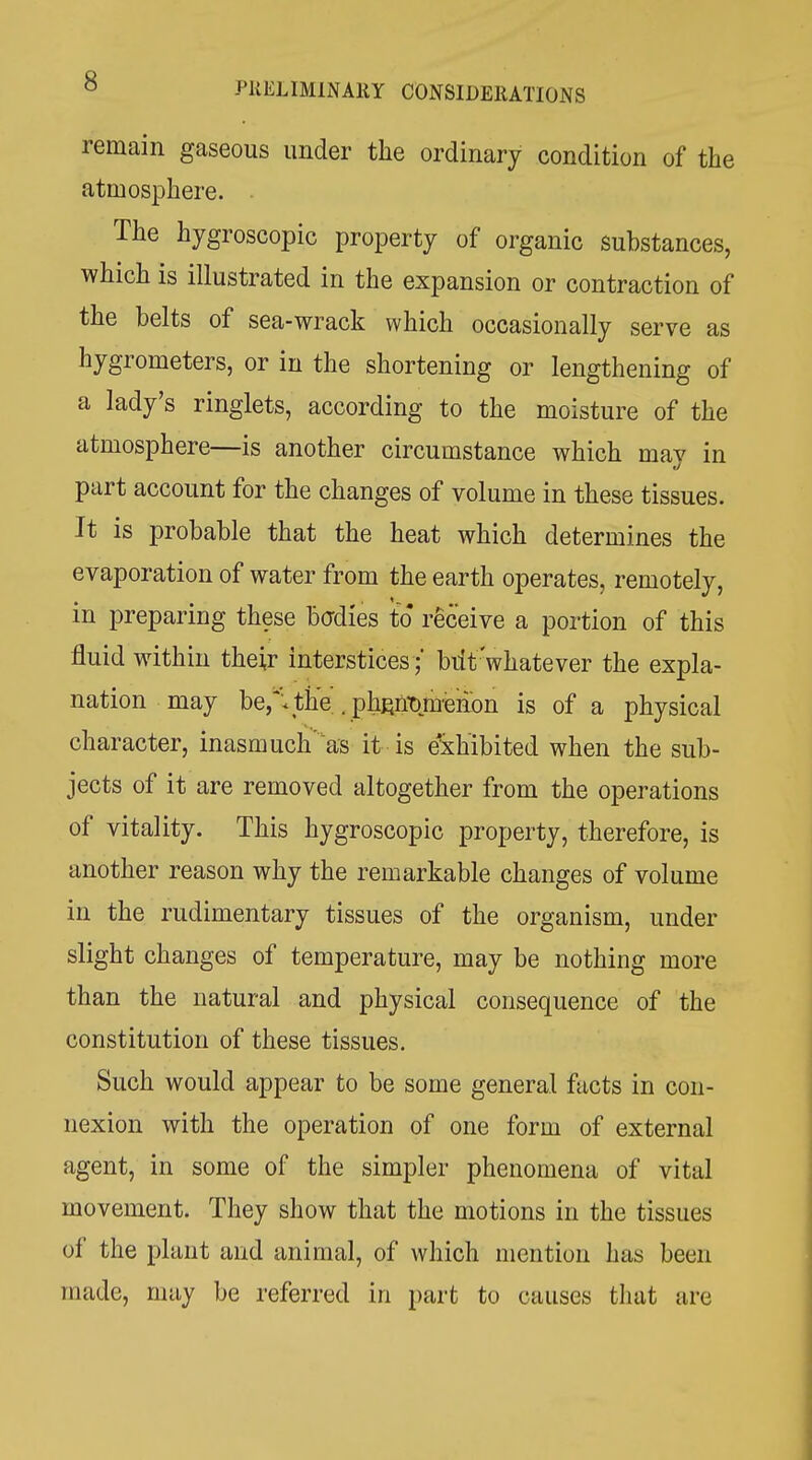 remain gaseous under the ordinary condition of the atmosphere. The hygroscopic property of organic Substances, which is illustrated in the expansion or contraction of the belts of sea-wrack which occasionally serve as hygrometers, or in the shortening or lengthening of a lady's ringlets, according to the moisture of the atmosphere—is another circumstance which may in part account for the changes of volume in these tissues. It is probable that the heat which determines the evaporation of water from the earth operates, remotely, in preparing these bcdies to receive a portion of this fluid within their interstices ; biit'whatever the expla- nation may be,^;the. . phRii-omenbn is of a physical character, inasmuch'as it is e'xhibited when the sub- jects of it are removed altogether from the operations of vitality. This hygroscopic property, therefore, is another reason why the remarkable changes of volume in the rudimentary tissues of the organism, under slight changes of temperature, may be nothing more than the natural and physical consequence of the constitution of these tissues. Such would appear to be some general facts in con- nexion with the operation of one form of external agent, in some of the simpler phenomena of vital movement. They show that the motions in the tissues of the plant and animal, of which mention has been made, nuiy be referred in part to causes tluit are