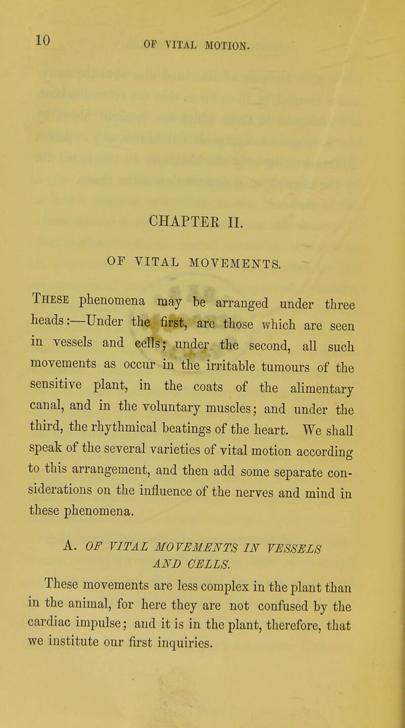 CHAPTEE II. OF VITAL MOVEMENTS. These phenomena may be arranged under three heads:—Under the first, are those which are seen in vessels and cells; under the second, all such movements as occur in the irritable tumours of the sensitive plant, in the coats of the alimentary canal, and in the voluntary muscles; and under the third, the rhythmical beatings of the heart. We shall speak of the several varieties of vital motion according to this arrangement, and then add some separate con- siderations on the influence of the nerves and mind in these phenomena. A. OF VITAL MOVEMENTS IN VESSELS AND CELLS. These movements are less complex in the plant than in the animal, for here they are not confused by the cardiac impulse; and it is in the plant, therefore, that we institute our first inquiries.