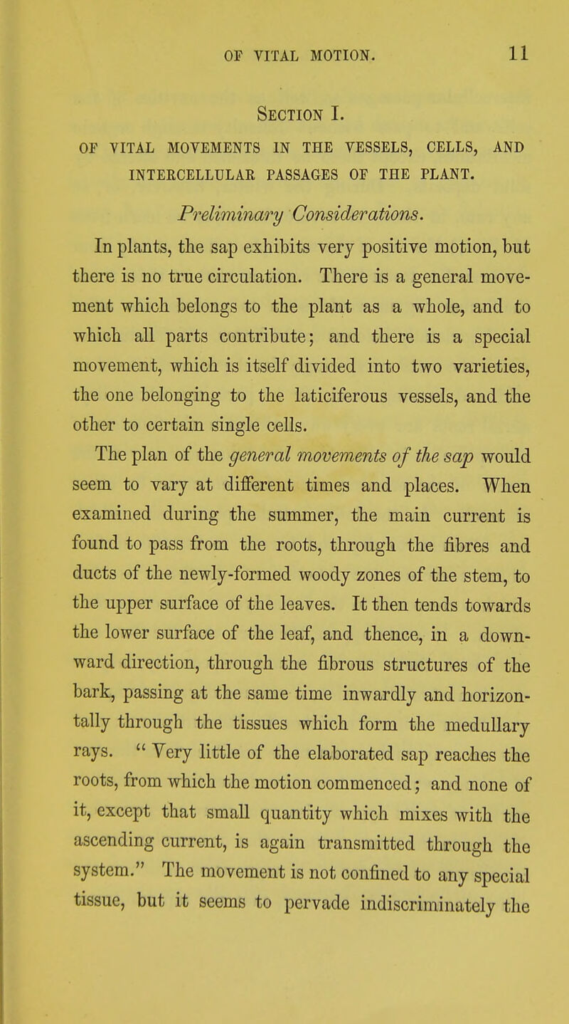 Section I. OF VITAL MOVEMENTS IN THE VESSELS, CELLS, AND INTERCELLULAR PASSAGES OF THE PLANT. Preliminary Considerations. In plants, the sap exhibits very positive motion, but there is no true circulation. There is a general move- ment which belongs to the plant as a whole, and to which all parts contribute; and there is a special movement, which is itself divided into two varieties, the one belonging to the laticiferous vessels, and the other to certain single cells. The plan of the general movements of the sap would seem to vary at different times and places. When examined during the summer, the main current is found to pass from the roots, through the fibres and ducts of the newly-formed woody zones of the stem, to the upper surface of the leaves. It then tends towards the lower surface of the leaf, and thence, in a down- ward direction, through the fibrous structures of the bark, passing at the same time inwardly and horizon- tally through the tissues which form the medullary rays.  Very little of the elaborated sap reaches the roots, from which the motion commenced; and none of it, except that small quantity which mixes with the ascending current, is again transmitted through the system. The movement is not confined to any special tissue, but it seems to pervade indiscriminately the