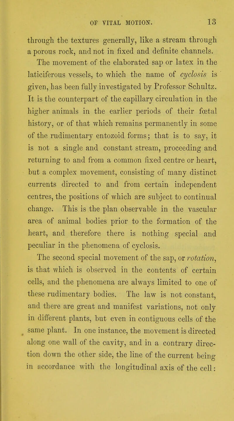 through the textures generally, like a stream through a porous rock, and not in fixed and definite channels. The movement of the elaborated sap or latex in the laticiferous vessels, to which the name of cyclosis is given, has been fully investigated by Professor Schultz. It is the counterpart of the capillary circulation in the higher animals in the earlier periods of their foetal history, or of that which remains permanently in some of the rudimentary entozoid forms; that is to say, it is not a single and constant stream, proceeding and returning to and from a common fixed centre or heart, but a complex movement, consisting of many distinct currents directed to and from certain independent centres, the positions of which are subject to continual change. This is the plan observable in the vascular area of animal bodies prior to the formation of the heart, and therefore there is nothiug special and peculiar in the phenomena of cyclosis. The second special movement of the sap, or rotation^ is that which is observed in the contents of certain cells, and the phenomena are always limited to one of these rudimentary bodies. The law is not constant, and there are great and manifest variations, not only in different plants, but even in contiguous cells of the same plant. In one instance, the movement is directed along one wall of the cavity, and in a contrary direc- tion down the other side, the line of the current beiiio- o in jiccordance with the longitudinal axis of the cell: