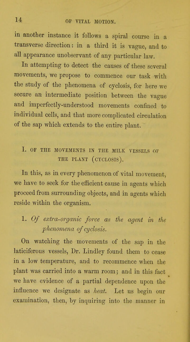 in another instance it follows a spiral course in a transverse direction: in a third it is vague, and to all appearance unobservant of any particular law. In attempting to detect the causes of these several movements, we propose to commence our task with the study of the phenomena of cyclosis, for here we secure an intermediate position between the vague and imperfectly-understood movements confined to individual cells, and that more complicated circulation of the sap which extends to the entire plant. I. OF THE MOVEMENTS IN THE MILK VESSELS OF THE PLANT (CTCLOSIS). In this, as in every phenomenon of vital movement, we have to seek for the efficient cause in agents which proceed from surrounding objects, and in agents which reside within the organism. 1. Of extra-organic force as the agent in the phenomena of cyclosis. On watching the movements of the sap in the laticiferous vessels. Dr. Lindley found them to cease in a low temperature, and to recommence when the plant was carried into a warm room; and in this fact we have evidence of a partial dependence upon the influence we designate as heat. Let us begin our examination, then, by inquiring into the manner in