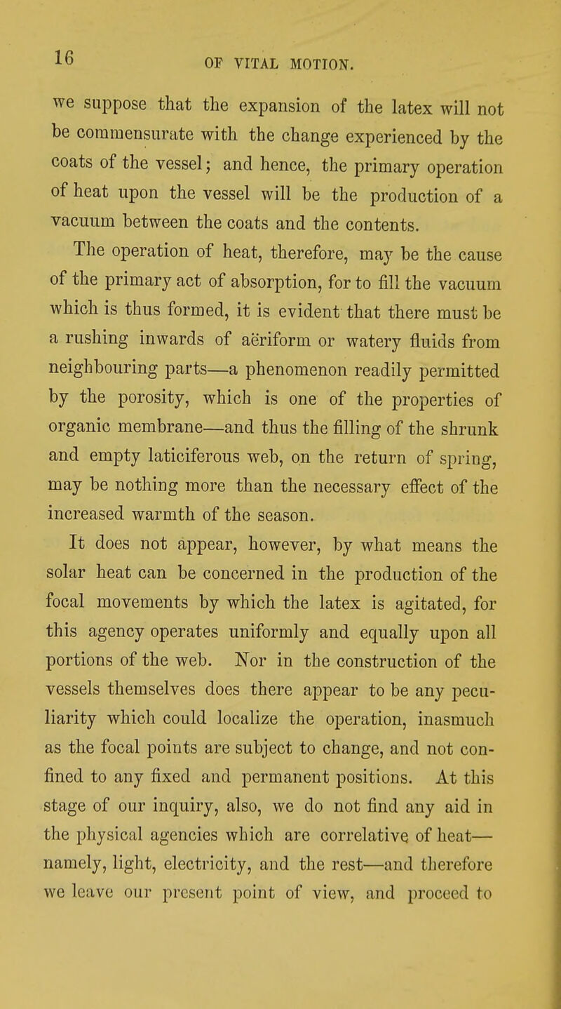 we suppose that the expansion of the latex will not be commensurate with the change experienced by the coats of the vessel; and hence, the primary operation of heat upon the vessel will be the production of a vacuum between the coats and the contents. The operation of heat, therefore, may be the cause of the primary act of absorption, for to fill the vacuum which is thus formed, it is evident that there must be a rushing inwards of aeriform or watery fluids from neighbouring parts—a phenomenon readily permitted by the porosity, which is one of the properties of organic membrane—and thus the filling of the shrunk and empty laticiferous web, on the return of spring, may be nothing more than the necessary effect of the increased warmth of the season. It does not appear, however, by what means the solar heat can be concerned in the production of the focal movements by which the latex is agitated, for this agency operates uniformly and equally upon all portions of the web. Nor in the construction of the vessels themselves does there appear to be any pecu- liarity which could localize the operation, inasmuch as the focal points are subject to change, and not con- fined to any fixed and permanent positions. At this stage of our inquiry, also, we do not find any aid in the physical agencies which are correlative of heat— namely, light, electricity, and the rest—and tlierefore we leave our present point of view, and proceed to