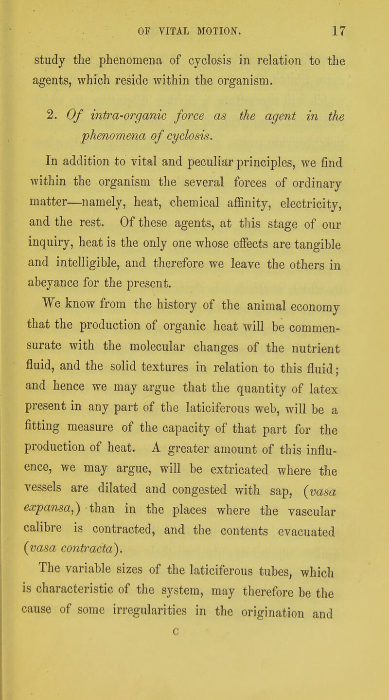 study the phenomena of cyclosis in relation to the agents, which reside within the organism. 2. Of intra-organic force as the agent in the phenomena of cyclosis. In addition to vital and peculiar principles, we find within the organism the several forces of ordinary matter—namely, heat, chemical affinity, electricity, and the rest. Of these agents, at this stage of our inquiry, heat is the only one whose effects are tangible and intelligible, and therefore we leave the others in abeyance for the present. We know from the history of the animal economy that the production of organic heat will be commen- surate with the molecular changes of the nutrient fluid, and the solid textures in relation to this fluid; and hence we may argue that the quantity of latex present in any part of the laticiferous web, will be a fitting measure of the capacity of that part for the production of heat. A greater amount of this influ- ence, we may argue, will be extricated where the vessels are dilated and congested with sap, {vasa expansa,) than in the places where the vascular calibre is contracted, and the contents evacuated (vasa contracta). The variable sizes of the laticiferous tubes, which is characteristic of the system, may therefore be the cause of some irregularities in the origination and c