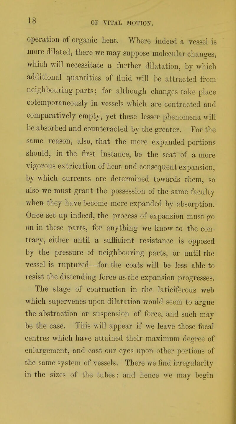 operation of organic heat. Where indeed a vessel is more dilated, there we may suppose molecular changes, which will necessitate a further dilatation, by which additional quantities of fluid will be attracted from neighbouring parts; for although changes take place cotemporaneously in vessels which are contracted and comparatively empty, yet these lesser phenomena will be absorbed and counteracted by the greater. For the same reason, also, that the more expanded portions should, in the first instance, be the seat of a more vigorous extrication of heat and consequent expansion, by which currents are determined towards them, so also we must grant the possession of the same faculty when they have become more expanded by absorption. Once set up indeed, the process of expansion must go on in these parts, for anything we know to the con- trary, either until a sufficient resistance is opposed by the pressure of neighbouring parts, or until the vessel is ruptured—for the coats will be less able to resist the distending force as the expansion progresses. The stage of contraction in the laticiferous web which supervenes upon dilatation would seem to argue the abstraction or suspension of force, and such may be the case. This will appear if we leave those focal centres which have attained their maximum degree of enlargement, and cast our eyes upon other portions of the same system of vessels. There we find irregularity in the sizes of the tubes: and hence we may begin