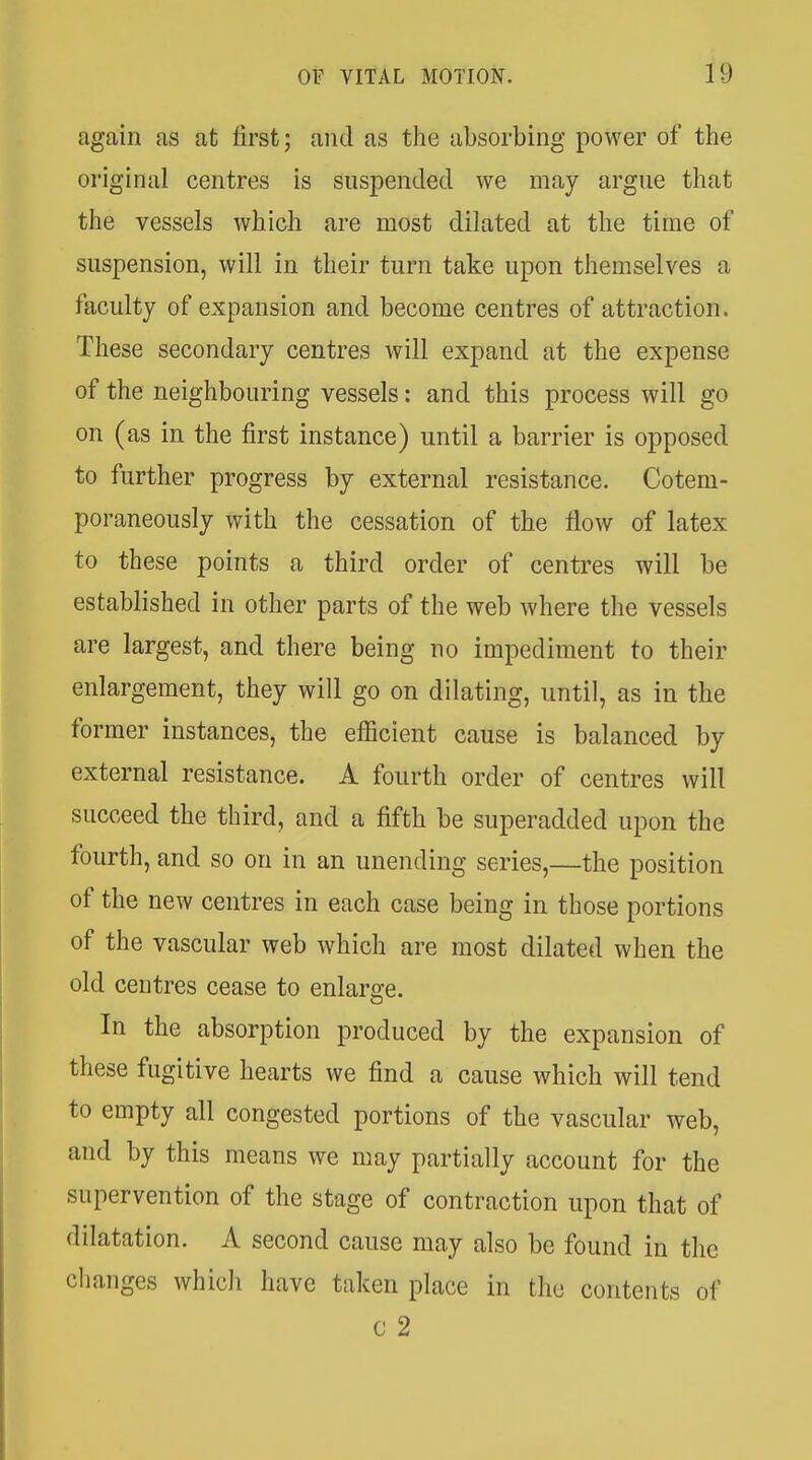 again as at first; and as the absorbing power of the original centres is suspended we may argne that the vessels which are most dilated at the time of suspension, will in their turn take upon themselves a faculty of expansion and become centres of attraction. These secondary centres will expand at the expense of the neighbouring vessels: and this process will go on (as in the first instance) until a barrier is opposed to further progress by external resistance. Cotem- poraneously with the cessation of the flow of latex to these points a third order of centres will be established in other parts of the web where the vessels are largest, and there being no impediment to their enlargement, they will go on dilating, until, as in the former instances, the efficient cause is balanced by external resistance. A fourth order of centres will succeed the third, and a fifth be superadded upon the fourth, and so on in an unending series,—the position of the new centres in each case being in those portions of the vascular web which are most dilated when the old centres cease to enlarge. In the absorption produced by the expansion of these fugitive hearts we find a cause which will tend to empty all congested portions of the vascular web, and by this means we may partially account for the supervention of the stage of contraction upon that of dilatation. A second cause may also be found in the changes whicli have taken place in the contents of c 2