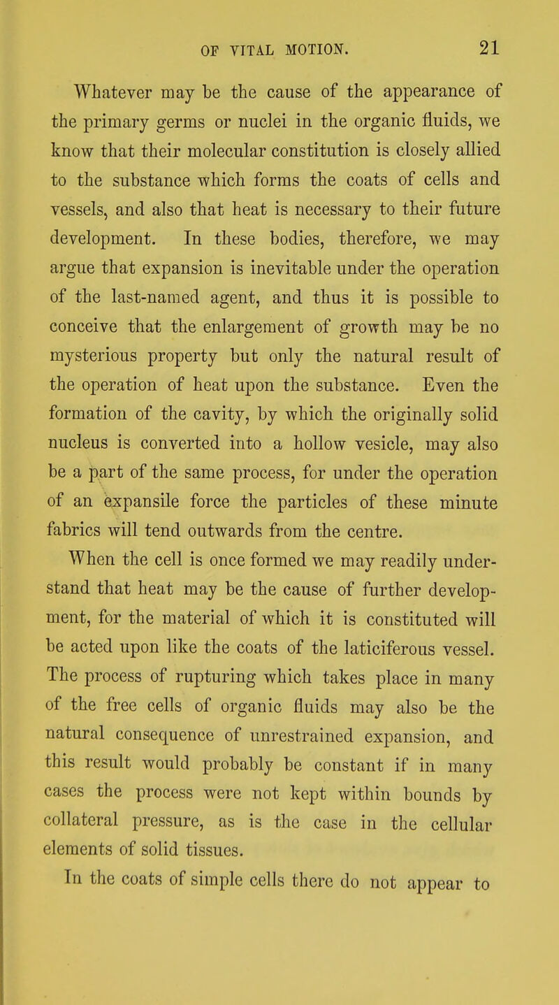 Whatever may be the cause of the appearance of the primary germs or nuclei in the organic fluids, we know that their molecular constitution is closely allied to the substance which forms the coats of cells and vessels, and also that heat is necessary to their future development. In these bodies, therefore, we may argue that expansion is inevitable under the operation of the last-named agent, and thus it is possible to conceive that the enlargement of growth may be no mysterious property but only the natural result of the operation of heat upon the substance. Even the formation of the cavity, by which the originally solid nucleus is converted into a hollow vesicle, may also be a part of the same process, for under the operation of an expansile force the particles of these minute fabrics will tend outwards from the centre. When the cell is once formed we may readily under- stand that heat may be the cause of further develop- ment, for the material of which it is constituted will be acted upon like the coats of the laticiferous vessel. The process of rupturing which takes place in many of the free cells of organic fluids may also be the natural consequence of unrestrained expansion, and this result would probably be constant if in many cases the process were not kept within bounds by collateral pressure, as is the case in the cellular elements of solid tissues. In the coats of simple cells there do not appear to