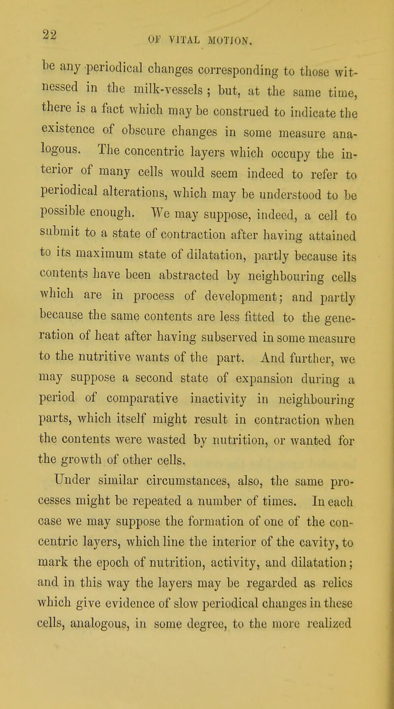 be any periodical changes corresponding to those wit- nessed in the milk-vessels ; but, at the same time, there is a fact which may be construed to indicate the existence of obscure changes in some measure ana- logous. The concentric layers which occupy the in- terior of many cells would seem indeed to refer to periodical alterations, which may be understood to be possible enough. We may suppose, indeed, a cell to submit to a state of contraction after having attained to its maximum state of dilatation, partly because its contents have been abstracted by neighbouring cells which are in process of development; and partly because the same contents are less fitted to the gene- ration of heat after having subserved in some measure to the nutritive wants of the part. And further, we may suppose a second state of expansion during a period of comparative inactivity in neighbouring parts, which itself might result in contraction when the contents were wasted by nutrition, or wanted for the growth of other cells. Under similar circumstances, also, the same pro- cesses might be repeated a number of times. In each case we may suppose the formation of one of the con- centric layers, which line the interior of the cavity, to mark the epoch of nutrition, activity, and dilatation; and in this way the layers may be regarded as relics which give evidence of slow periodical changes in these cells, analogous, in some degree, to the more realized