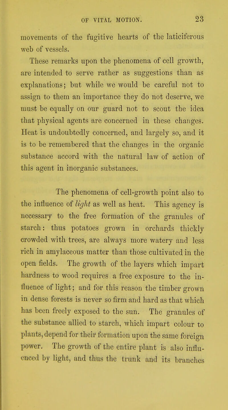 movements of the fugitive hearts of the laticiferous web of vessels. These remarks upon the phenomena of cell growth, are intended to serve rather as suggestions than as explanations; but while we would be careful not to assign to them an importance they do not deserve, we must be equally on our guard not to scout the idea that physical agents are concerned in these changes. Heat is undoubtedly concerned, and largely so, and it is to be remembered that the changes in the organic substance accord with the natural law of action of this agent in inorganic substances. The phenomena of cell-growth point also to the influence of light as well as heat. This agency is necessary to the free formation of the granules of starch: thus potatoes grown in orchards thickly crowded with trees, are always more watery and less rich in amylaceous matter than those cultivated in the open fields. The growth of the layers which impart hardness to wood requires a free exposure to the in- fluence of light; and for this reason the timber grown in dense forests is never so firm and hard as that which has been freely exposed to the sun. The granules of the substance allied to starch, which impart colour to plants, depend for their formation upon the same foreign power. The growth of the entire plant is also influ- enced by light, and thus the trunk and its branches