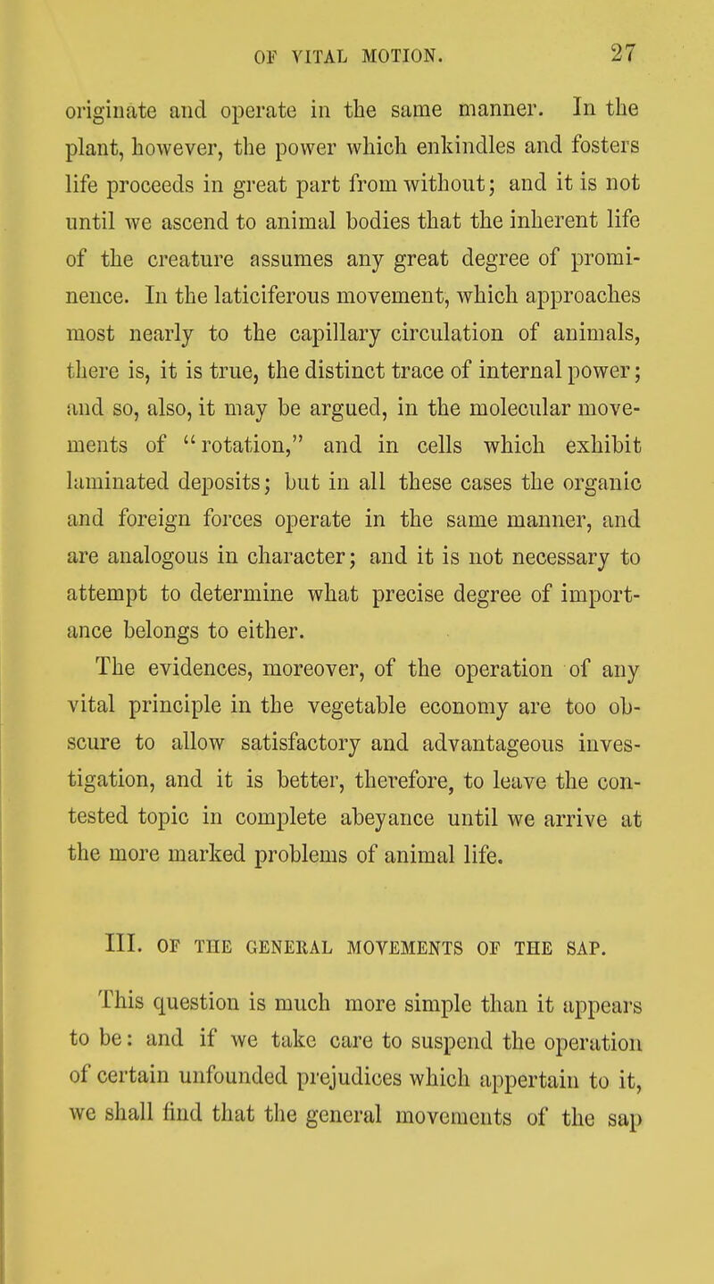 originate and operate in the same manner. In the plant, however, the power which enkindles and fosters life proceeds in great part from without; and it is not until we ascend to animal bodies that the inherent life of the creature assumes any great degree of promi- nence. In the laticiferous movement, which approaches most nearly to the capillary circulation of animals, tliere is, it is true, the distinct trace of internal power; and so, also, it may be argued, in the molecular move- ments of rotation, and in cells which exhibit laminated deposits; but in all these cases the organic and foreign forces operate in the same manner, and are analogous in character; and it is not necessary to attempt to determine what precise degree of import- ance belongs to either. The evidences, moreover, of the operation of any vital principle in the vegetable economy are too ob- scure to allow satisfactory and advantageous inves- tigation, and it is better, therefore, to leave the con- tested topic in complete abeyance until we arrive at the more marked problems of animal life. III. OF THE GENERAL MOVEMENTS OF THE SAP. This question is much more simple than it appears to be: and if we take care to suspend the operation of certain unfounded prejudices which appertain to it, we shall find that the general movements of the sap