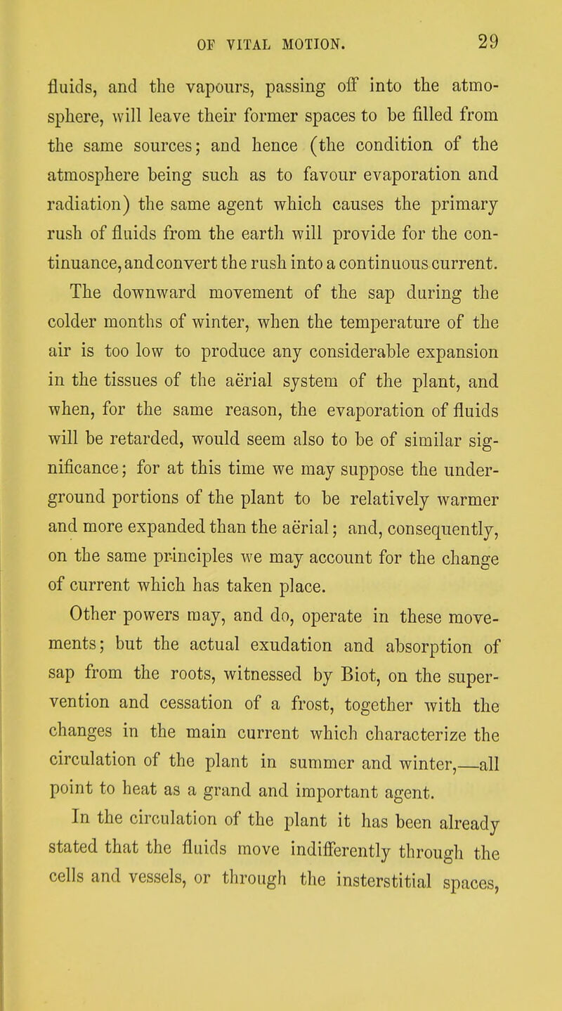 fluids, and the vapours, passing olF into the atmo- sphere, will leave their former spaces to be filled from the same sources; and hence (the condition of the atmosphere being such as to favour evaporation and radiation) the same agent which causes the primary- rush of fluids from the earth will provide for the con- tinuance, andconvert the rush into a continuous current. The downward movement of the sap during the colder months of winter, when the temperature of the air is too low to produce any considerable expansion in the tissues of the aerial system of the plant, and when, for the same reason, the evaporation of fluids will be retarded, would seem also to be of similar sig- nificance ; for at this time we may suppose the under- ground portions of the plant to be relatively warmer and more expanded than the aerial; and, consequently, on the same principles we may account for the change of current which has taken place. Other powers may, and do, operate in these move- ments; but the actual exudation and absorption of sap from the roots, witnessed by Biot, on the super- vention and cessation of a frost, together with the changes in the main current which characterize the circulation of the plant in summer and winter, all point to heat as a grand and important agent. In the circulation of the plant it has been already stated that the fluids move indifferently through the cells and vessels, or through the insterstitial spaces,