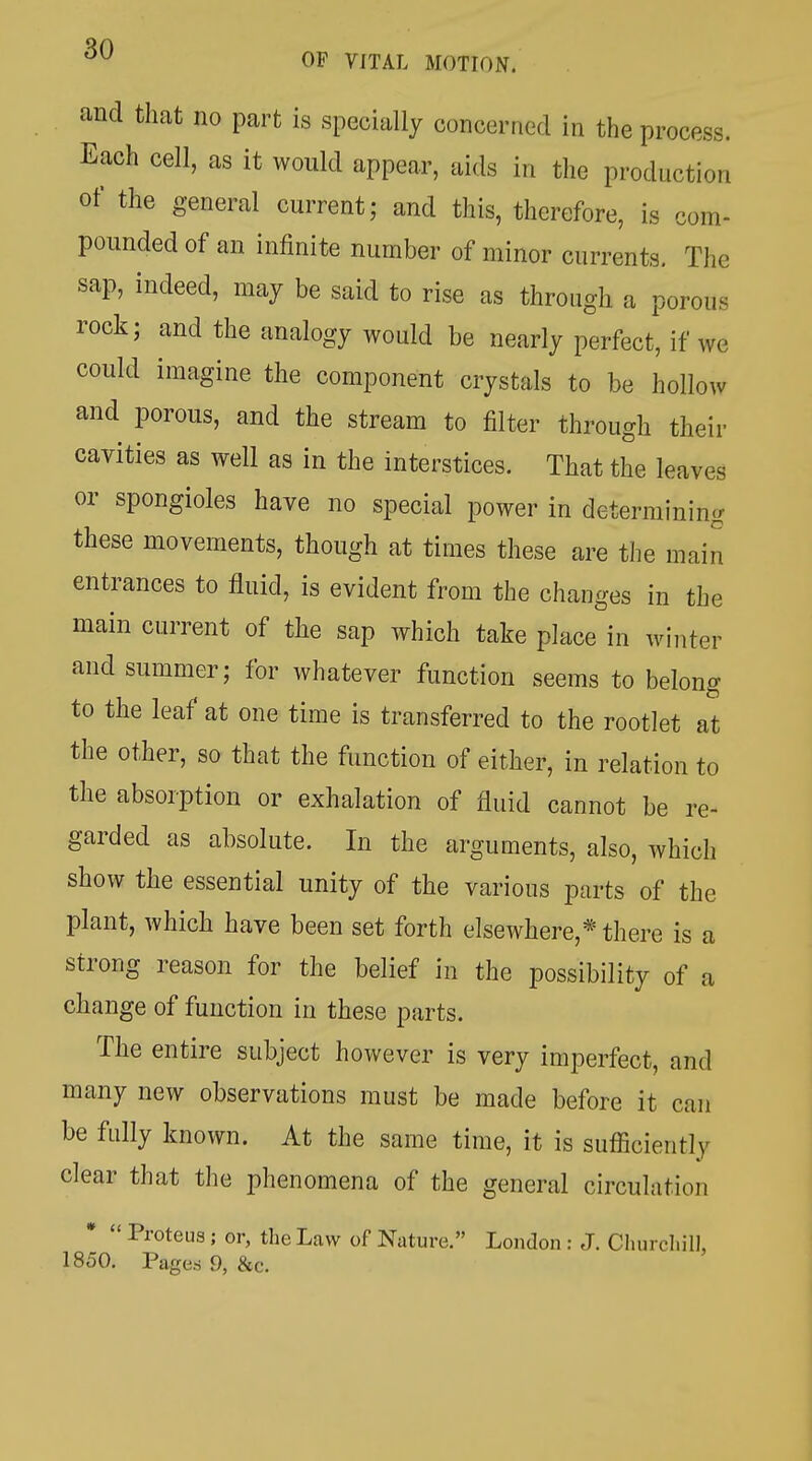 and that no part is specially concerned in the process. Each cell, as it would appear, aids in the production of the general current; and this, therefore, is com- pounded of an infinite number of minor currents. The sap, indeed, may be said to rise as through a porous rock; and the analogy would be nearly perfect, if we could imagine the component crystals to be hollow and porous, and the stream to filter through their cavities as well as in the interstices. That the leaves or spongioles have no special power in determining these movements, though at times these are the main entrances to fluid, is evident from the changes in the main current of the sap which take place in winter and summer; for whatever function seems to belong to the leaf at one time is transferred to the rootlet at the other, so that the function of either, in relation to the absorption or exhalation of fluid cannot be re- garded as absolute. In the arguments, also, which show the essential unity of the various parts of the plant, which have been set forth elsewhere,* there is a strong reason for the belief in the possibility of a change of function in these parts. The entire subject however is very imperfect, and many new observations must be made before it can be fully known. At the same time, it is sufficiently clear that the phenomena of the general circulation Proteus; or, the Law of Nature. London : J. Churchill,