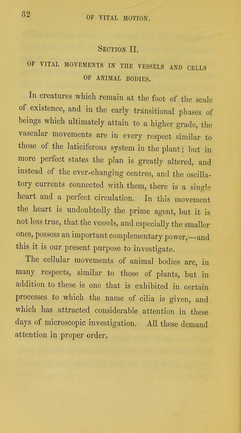 OF VITAL MOTION. Section II. OF VITAL MOVEMENTS IN THE VESSELS AND CELLS OF ANIMAL BODIES. In creatures which remain at the foot of the scale of existence, and in the early transitional phases of beings which ultimately attain to a higher grade, the vascular movements are in every respect similar to those of the laticiferous system in the plant; but in more perfect states the plan is greatly altered, and instead of the ever-changing centres, and the oscilla- tory currents connected with them, there is a single heart and a perfect circulation. In this movement the heart is undoubtedly the prime agent, but it is not less true, that the vessels, and especially the smaller ones, possess an important complementary power,—and this it is our present purpose to investigate. The cellular movements of animal bodies are, in many respects, similar to those of plants, but in addition to these is one that is exhibited in certain processes to which the name of cilia is given, and which has attracted considerable attention in these days of microscopic investigation. All these demand attention in proper order.