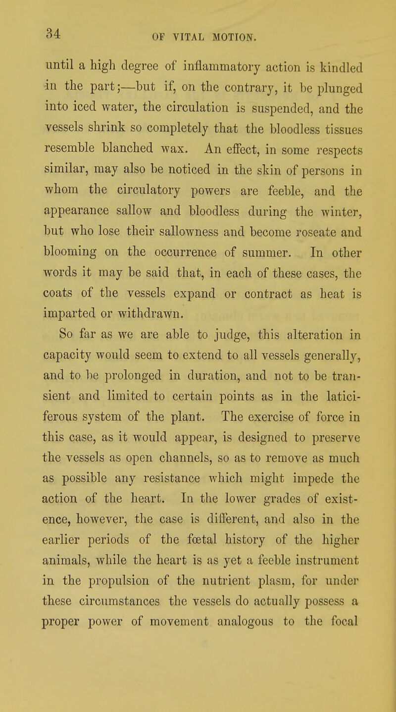 84 until a high degree of inflammatory action is kindled -in the part;—but if, on the contrary, it be plunged into iced water, the circulation is suspended, and the vessels shrink so completely that the bloodless tissues resemble blanched wax. An effect, in some respects similar, may also be noticed in the skin of persons in whom the circulatory powers are feeble, and the appearance sallow and bloodless during the winter, but who lose their sallowness and become roseate and blooming on the occurrence of summer. In other words it may be said that, in each of these cases, the coats of the vessels expand or contract as heat is imparted or withdrawn. So far as we are able to judge, this alteration in capacity would seem to extend to all vessels generally, and to be prolonged in duration, and not to be tran- sient and limited to certain points as in the latici- ferous system of the plant. The exercise of force in this case, as it would appear, is designed to preserve the vessels as open channels, so as to remove as much as possible any resistance which might impede the action of the heart. In the lower grades of exist- ence, however, the case is different, and also in the earlier periods of the foetal history of the higher animals, while the heart is as yet a feeble instrument in the propulsion of the nutrient plasm, for under these circumstances the vessels do actually possess a proper power of movement analogous to the focal