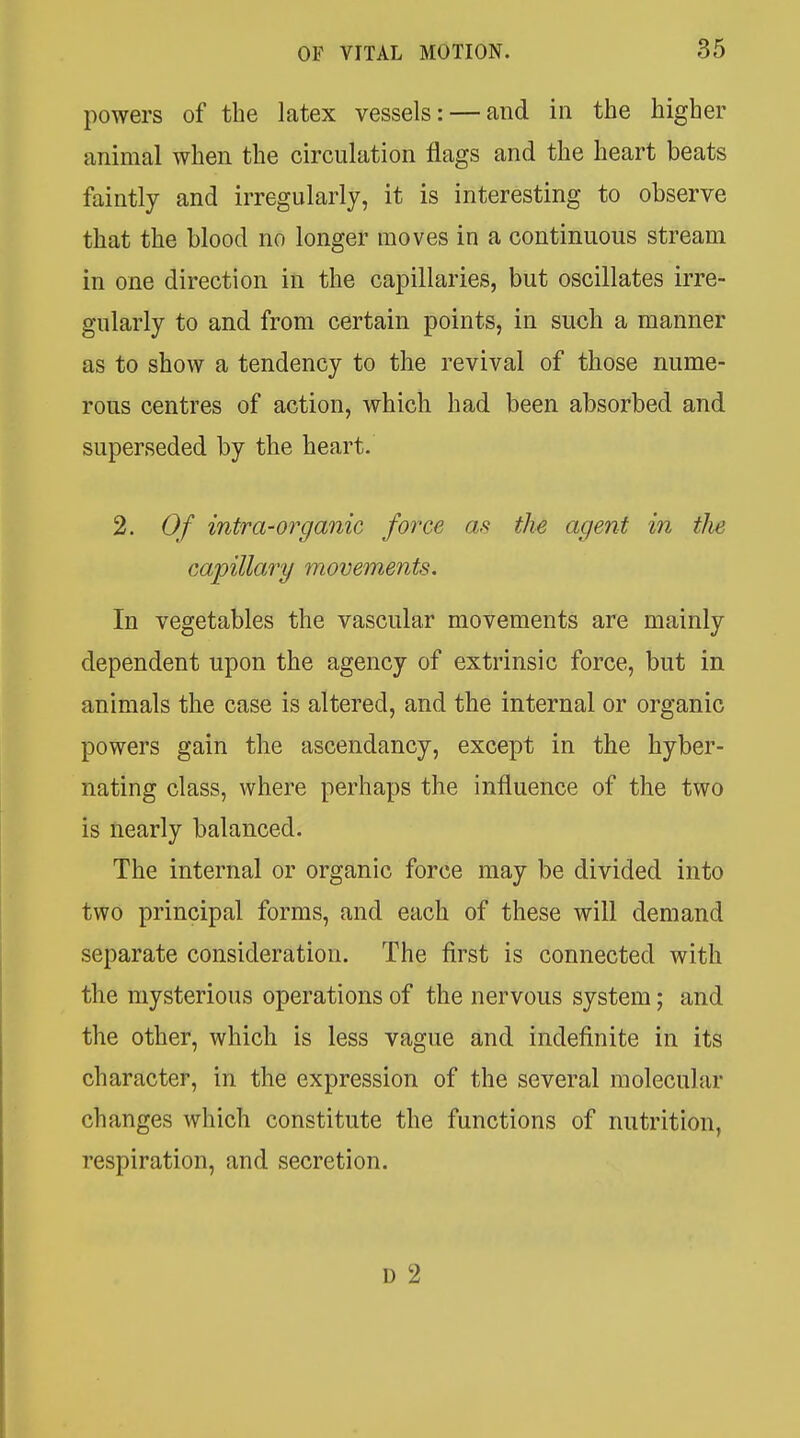 powers of the latex vessels: — and in the higher animal when the circulation flags and the heart beats faintly and irregularly, it is interesting to observe that the blood no longer moves in a continuous stream in one direction in the capillaries, but oscillates irre- gularly to and from certain points, in such a manner as to show a tendency to the revival of those nume- rous centres of action, which had been absorbed and superseded by the heart. 2. Of intra-organic force as the agent in the capillary movements. In vegetables the vascular movements are mainly dependent upon the agency of extrinsic force, but in animals the case is altered, and the internal or organic powers gain the ascendancy, except in the hyber- nating class, where perhaps the influence of the two is nearly balanced. The internal or organic force may be divided into two principal forms, and each of these will demand separate consideration. The first is connected with the mysterious operations of the nervous system; and the other, which is less vague and indefinite in its character, in the expression of the several molecular changes which constitute the functions of nutrition, respiration, and secretion. D 2