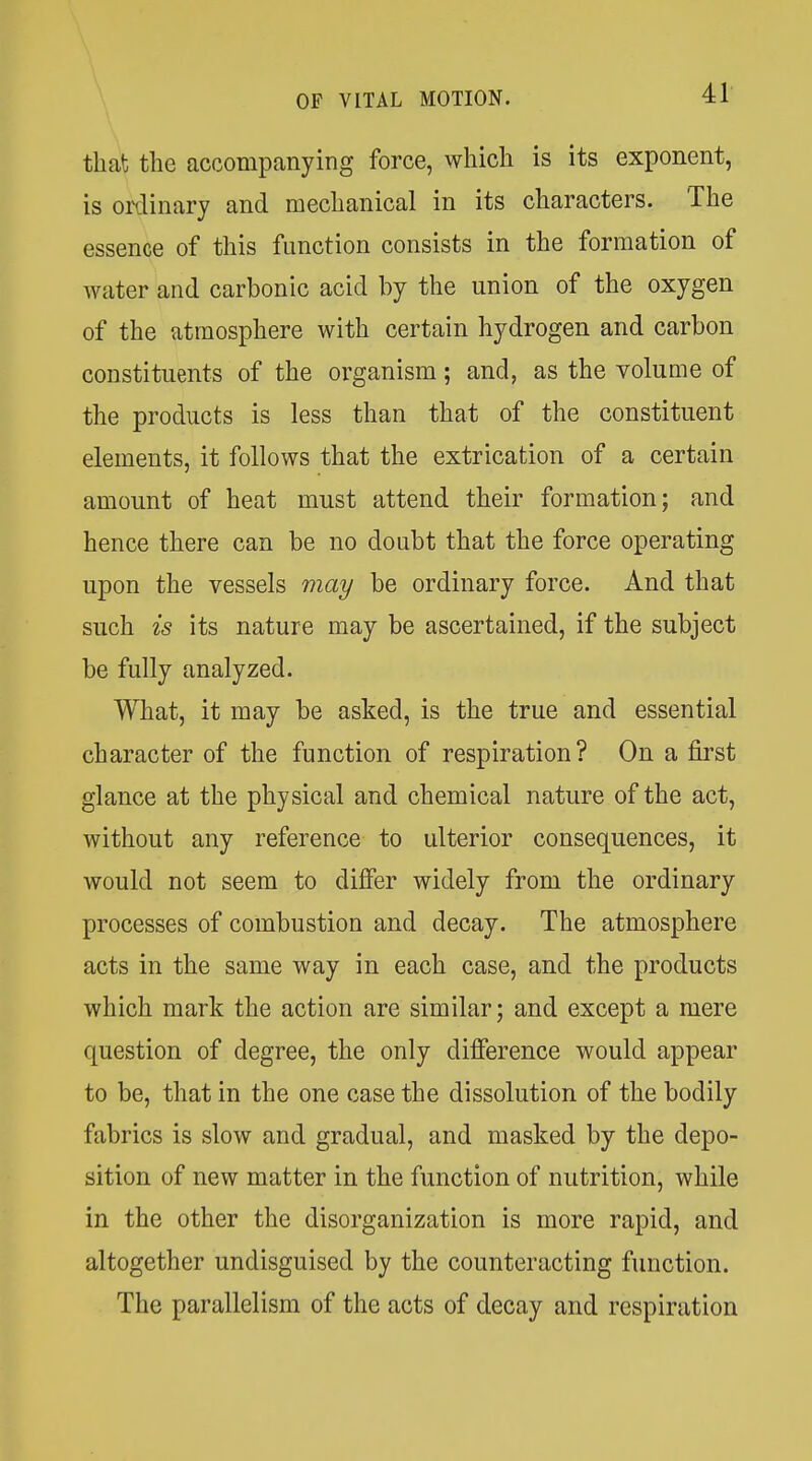 that the accompanying force, which is its exponent, is ordinary and mechanical in its characters. The essence of this function consists in the formation of water and carbonic acid by the union of the oxygen of the atmosphere with certain hydrogen and carbon constituents of the organism; and, as the volume of the products is less than that of the constituent elements, it follows that the extrication of a certain amount of heat must attend their formation; and hence there can be no doubt that the force operating upon the vessels may be ordinary force. And that such is its nature may be ascertained, if the subject be fully analyzed. What, it may be asked, is the true and essential character of the function of respiration? On a first glance at the physical and chemical nature of the act, without any reference to ulterior consequences, it would not seem to differ widely from the ordinary processes of combustion and decay. The atmosphere acts in the same way in each case, and the products which mark the action are similar; and except a mere question of degree, the only difference would appear to be, that in the one case the dissolution of the bodily fabrics is slow and gradual, and masked by the depo- sition of new matter in the function of nutrition, while in the other the disorganization is more rapid, and altogether undisguised by the counteracting function. The parallelism of the acts of decay and respiration