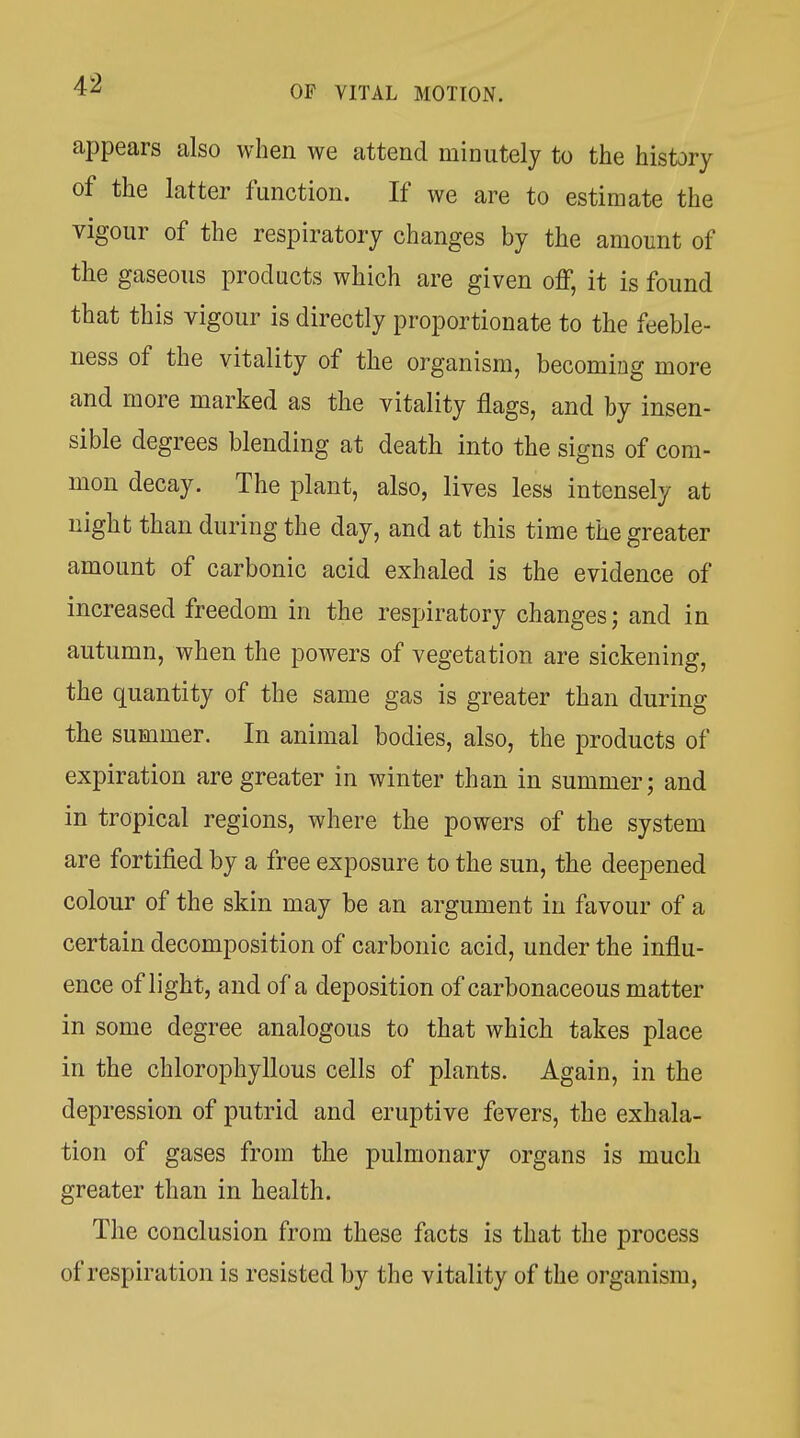 appears also when we attend minutely to the history of the latter function. If we are to estimate the vigour of the respiratory changes by the amount of the gaseous products which are given off, it is found that this vigour is directly proportionate to the feeble- ness of the vitality of the organism, becoming more and more marked as the vitality flags, and by insen- sible degrees blending at death into the signs of com- mon decay. The plant, also, lives less intensely at night than during the day, and at this time the greater amount of carbonic acid exhaled is the evidence of increased freedom in the respiratory changes; and in autumn, when the powers of vegetation are sickening, the quantity of the same gas is greater than during the summer. In animal bodies, also, the products of expiration are greater in winter than in summer; and in tropical regions, where the powers of the system are fortified by a free exposure to the sun, the deepened colour of the skin may be an argument in favour of a certain decomposition of carbonic acid, under the influ- ence of light, and of a deposition of carbonaceous matter in some degree analogous to that which takes place in the chlorophyllous cells of plants. Again, in the depression of putrid and eruptive fevers, the exhala- tion of gases from the pulmonary organs is much greater than in health. The conclusion from these facts is that the process of respiration is resisted by the vitality of the organism,