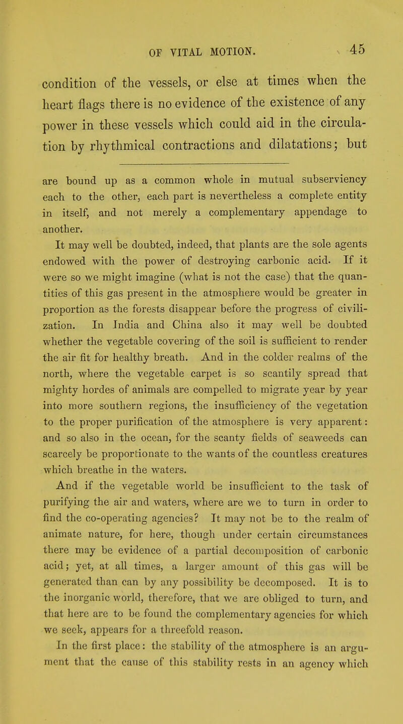 condition of the vessels, or else at times when the heart flags there is no evidence of the existence of any power in these vessels which could aid in the circula- tion by rhythmical contractions and dilatations; but are bound up as a common whole in mutual subserviency each to the other, each part is nevertheless a complete entity in itself, and not merely a complementary appendage to another. It may well be doubted, indeed, that plants are the sole agents endowed with the power of destroying carbonic acid. If it were so we might imagine (what is not the case) that the quan- tities of this gas present in the atmosphere would be greater in proportion as the forests disappear before the progi'ess of civili- zation. In India and China also it may well be doubted whether the vegetable covering of the soil is sufficient to render the air fit for healthy breath. And in the colder realms of the north, where the vegetable carpet is so scantily spread that mighty hordes of animals are compelled to migrate year by year into more southern regions, the insufiiciency of the vegetation to the proper purification of the atmosphere is very apparent: and so also in the ocean, for the scanty fields of seaweeds can scarcely be proportionate to the wants of the countless creatures which breathe in the waters. And if the vegetable world be insufficient to the task of purifying the air and waters, where are we to turn in order to find the co-operating agencies? It may not be to the realm of animate nature, for here, though under certain circumstances there may be evidence of a partial decomposition of carbonic acid; yet, at all times, a larger amount of this gas will be generated than can by any possibility be decomposed. It is to the inorganic world, therefore, that we are obliged to turn, and that here are to be found the complementary agencies for which we seek, appears for a threefold reason. In the first place: the stability of the atmosphere is an argu- ment that the cause of this stability rests in an agency which