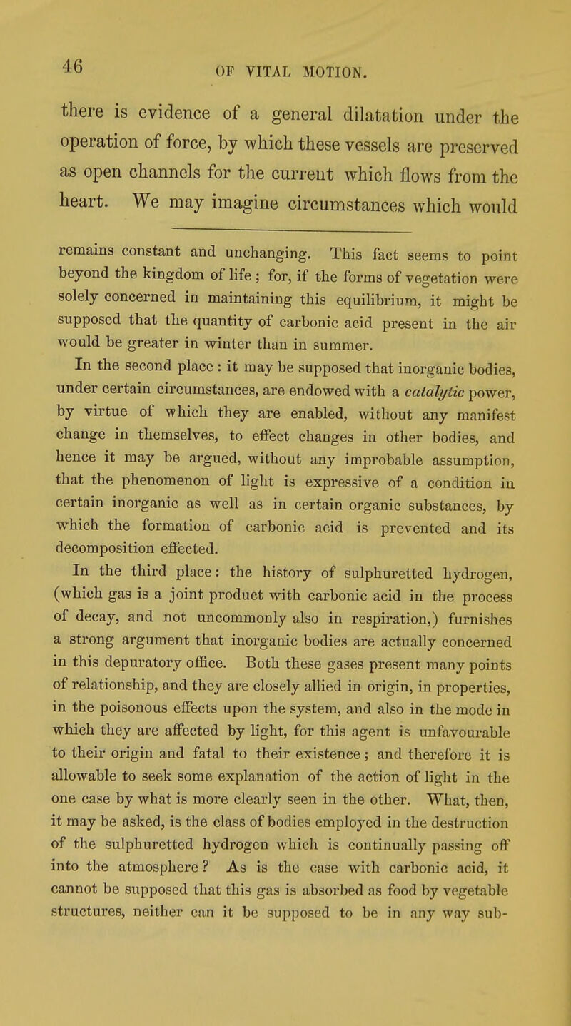 there is evidence of a general dilatation under the operation of force, by which these vessels are preserved as open channels for the current which flows from the heart. We may imagine circumstances which would remains constant and unchanging. Tliis fact seems to point beyond the kingdom of life ; for, if the forms of vegetation were solely concerned in maintaining this equilibrium, it might be supposed that the quantity of carbonic acid present in the air would be greater in winter than in summer. In the second place : it may be supposed that inorganic bodies, under certain circumstances, are endowed with a catalytic power, by virtue of which they are enabled, without any manifest change in themselves, to effect changes in other bodies, and hence it may be argued, without any improbable assumption, that the phenomenon of light is expressive of a condition in certain inorganic as well as in certain organic substances, by which the formation of carbonic acid is prevented and its decomposition effected. In the third place: the history of sulphuretted hydrogen, (which gas is a joint product with carbonic acid in the process of decay, and not uncommonly also in respiration,) furnishes a strong argument that inorganic bodies are actually concerned in this depuratory office. Both these gases present many points of relationship, and they are closely allied in origin, in properties, in the poisonous effects upon the system, and also in the mode in which they are affected by light, for this agent is unfavourable to their origin and fatal to their existence; and thei*efore it is allowable to seek some explanation of the action of light in the one case by what is more clearly seen in the other. What, then, it may be asked, is the class of bodies employed in the destruction of the sulphuretted hydrogen which is continually passing off into the atmosphere? As is the case with carbonic acid, it cannot be supposed that this gas is absorbed as food by vegetable structures, neither can it be supposed to be in any way sub-