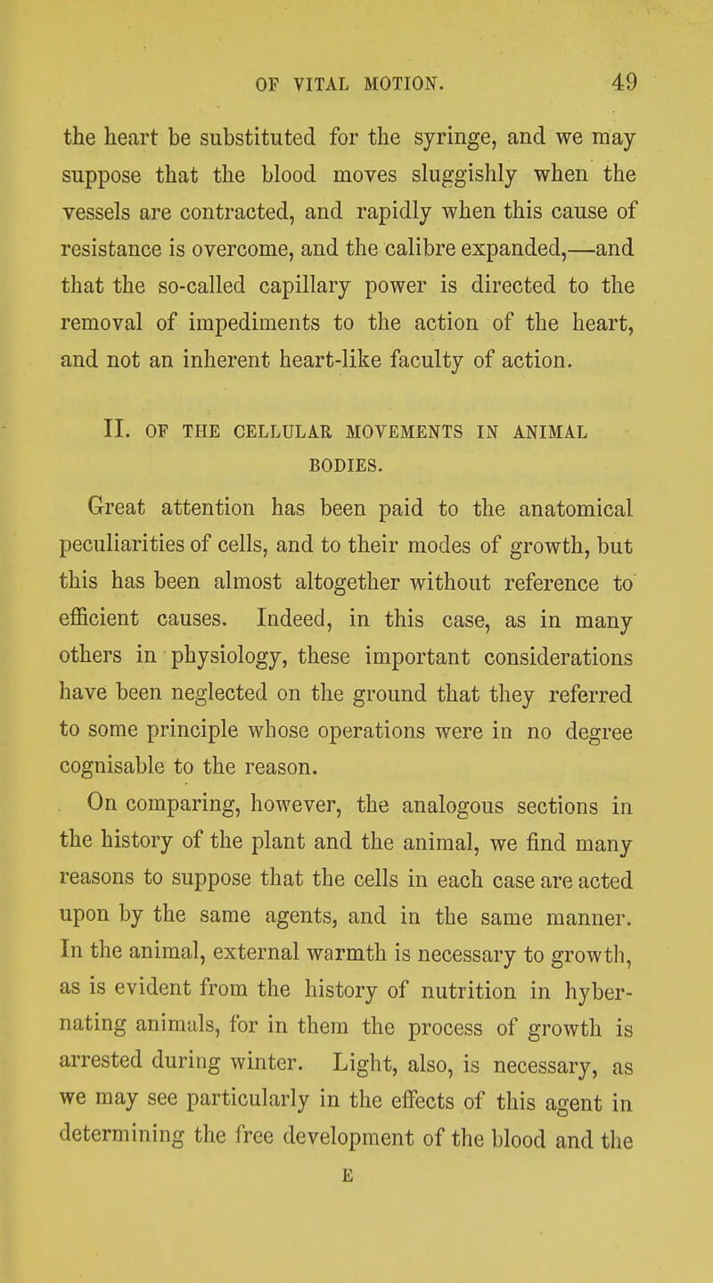 the heart be substituted for the syringe, and we may suppose that the blood moves sluggishly when the vessels are contracted, and rapidly when this cause of resistance is overcome, and the calibre expanded,—and that the so-called capillary power is directed to the removal of impediments to the action of the heart, and not an inherent heart-like faculty of action. II. OF THE CELLULAR MOVEMENTS IN ANIMAL BODIES. Great attention has been paid to the anatomical peculiarities of cells, and to their modes of growth, but this has been almost altogether without reference to efficient causes. Indeed, in this case, as in many others in physiology, these important considerations have been neglected on the ground that they referred to some principle whose operations were in no degree cognisable to the reason. On comparing, however, the analogous sections in the history of the plant and the animal, we find many reasons to suppose that the cells in each case are acted upon by the same agents, and in the same manner. In the animal, external warmth is necessary to growth, as is evident from the history of nutrition in hyber- nating animals, for in them the process of growth is arrested during winter. Light, also, is necessary, as we may see particularly in the effects of this agent in determining the free development of the blood and tlie E