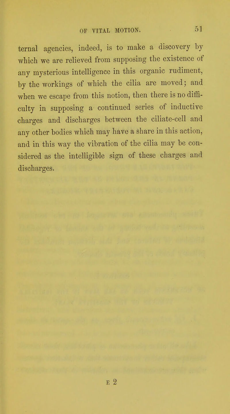 ternal agencies, indeed, is to make a discovery by which we are relieved from supposing the existence of any mysterious intelligence in this organic rudiment, by the workings of which the cilia are moved; and when we escape from this notion, then there is no diffi- culty in supposing a continued series of inductive charges and discharges between the ciliate-cell and any other bodies which may have a share in this action, and in this way the vibration of the cilia may be con- sidered as the intelligible sign of these charges and discharges. E 2