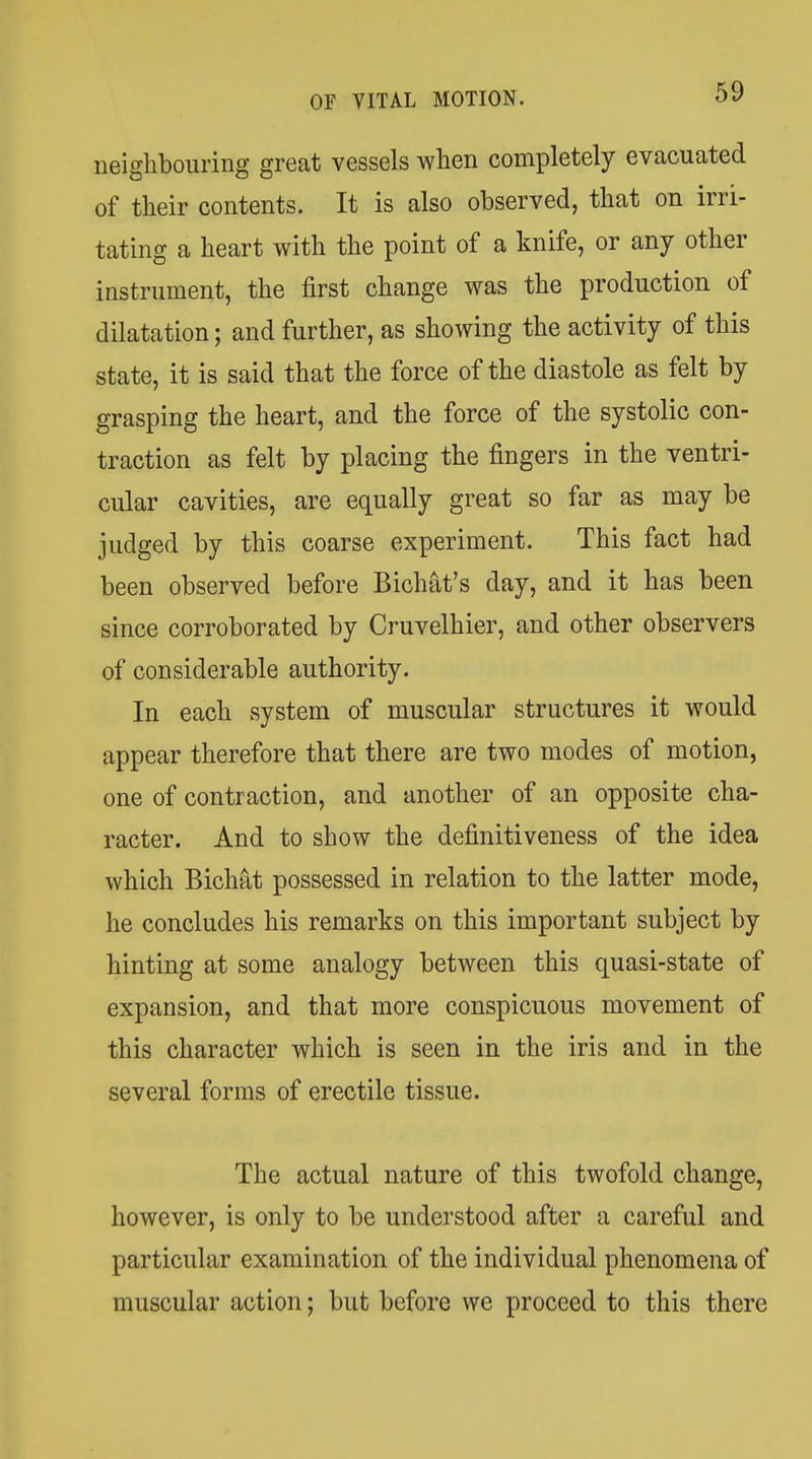 neighbouring great vessels when completely evacuated of their contents. It is also observed, that on irri- tating a heart with the point of a knife, or any other instrument, the first change was the production of dilatation; and further, as showing the activity of this state, it is said that the force of the diastole as felt by grasping the heart, and the force of the systolic con- traction as felt by placing the fingers in the ventri- cular cavities, are equally great so far as may be judged by this coarse experiment. This fact had been observed before Bichat's day, and it has been since corroborated by Cruvelhier, and other observers of considerable authority. In each system of muscular structures it would appear therefore that there are two modes of motion, one of contraction, and another of an opposite cha- racter. And to show the definitiveness of the idea which Bichat possessed in relation to the latter mode, he concludes his remarks on this important subject by hinting at some analogy between this quasi-state of expansion, and that more conspicuous movement of this character which is seen in the iris and in the several forms of erectile tissue. The actual nature of this twofold change, however, is only to be understood after a careful and particular examination of the individual phenomena of muscular action; but before we proceed to this there