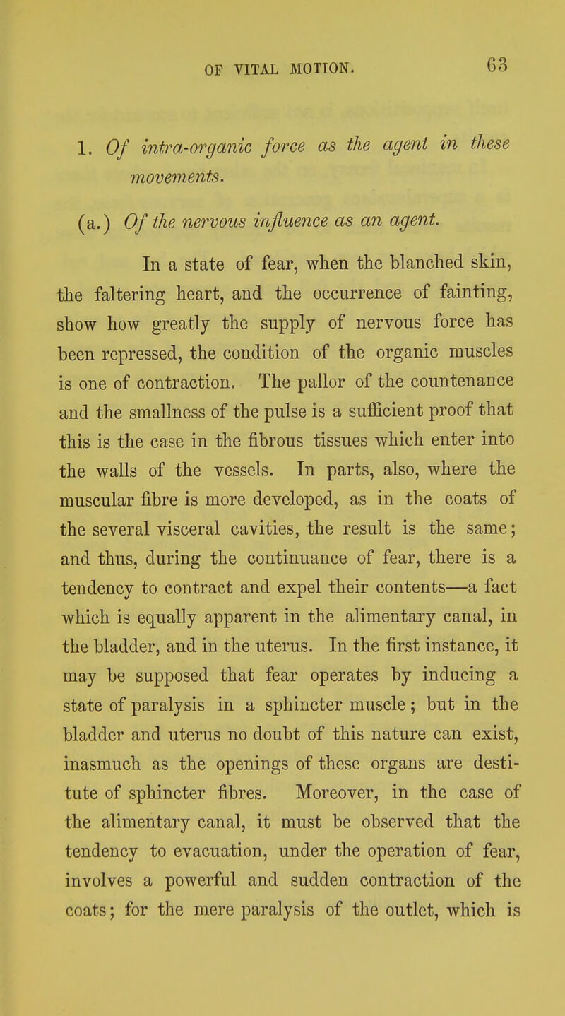 1. Of intra-organic force as the agent in these movements. (a.) Of the nervous influence as an agent. In a state of fear, when the blanched skin, the faltering heart, and the occurrence of fainting, show how greatly the supply of nervous force has been repressed, the condition of the organic muscles is one of contraction. The pallor of the countenance and the smallness of the pulse is a sufficient proof that this is the case in the fibrous tissues which enter into the walls of the vessels. In parts, also, where the muscular fibre is more developed, as in the coats of the several visceral cavities, the result is the same; and thus, during the continuance of fear, there is a tendency to contract and expel their contents—a fact which is equally apparent in the alimentary canal, in the bladder, and in the uterus. In the first instance, it may be supposed that fear operates by inducing a state of paralysis in a sphincter muscle; but in the bladder and uterus no doubt of this nature can exist, inasmuch as the openings of these organs are desti- tute of sphincter fibres. Moreover, in the case of the alimentary canal, it must be observed that the tendency to evacuation, under the operation of fear, involves a powerful and sudden contraction of the coats; for the mere paralysis of the outlet, which is