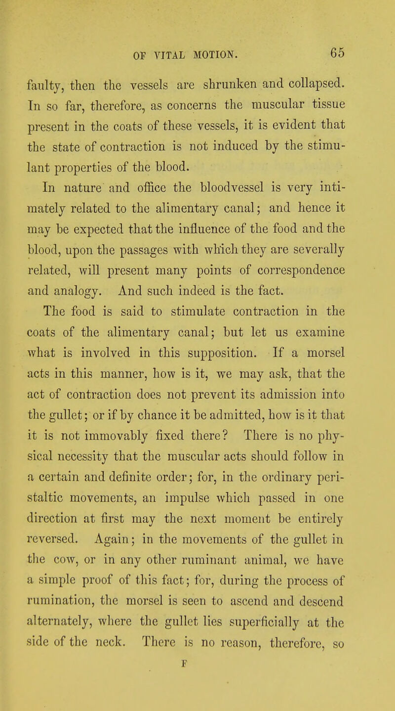 faulty, then the vessels are shrunken and collapsed. In so far, therefore, as concerns the muscular tissue present in the coats of these vessels, it is evident that the state of contraction is not induced by the stimu- lant properties of the blood. In nature and office the bloodvessel is very inti- mately related to the alimentary canal; and hence it may be expected that the influence of the food and the blood, upon the passages with which they are severally related, will present many points of correspondence and analogy. And such indeed is the fact. The food is said to stimulate contraction in the coats of the alimentary canal; but let us examine what is involved in this supposition. If a morsel acts in this manner, how is it, we may ask, that the act of contraction does not prevent its admission into the gullet; or if by chance it be admitted, how is it that it is not immovably fixed there? There is no phy- sical necessity that the muscular acts should follow in a certain and definite order; for, in the ordinary peri- staltic movements, an impulse which passed in one direction at first may the next moment be entirely reversed. Again; in the movements of the gullet in tlie cow, or in any other ruminant animal, we have a simple proof of this fact; for, during the process of rumination, the morsel is seen to ascend and descend alternately, where the gullet lies superficially at the side of the neck. There is no reason, therefore, so F