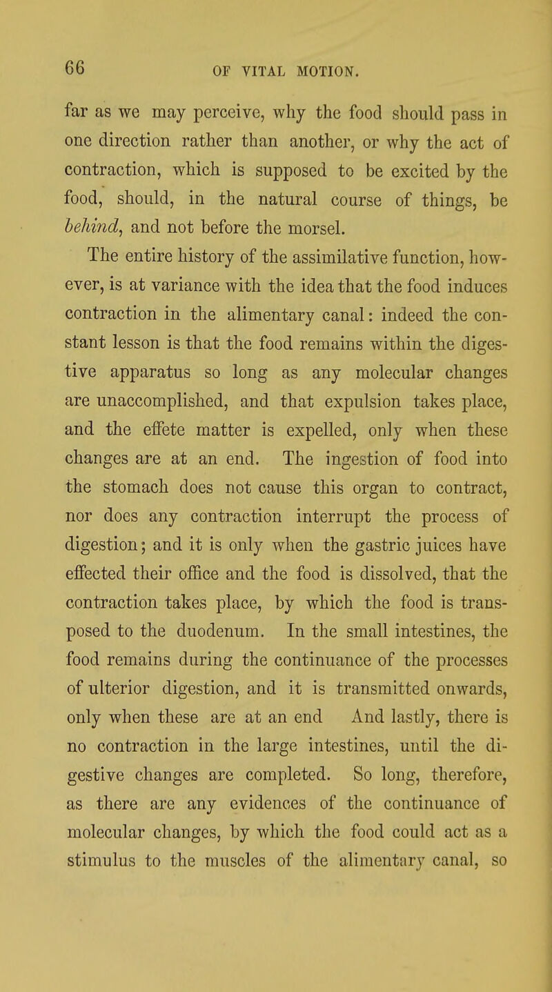 far as we may perceive, why the food should pass in one direction rather than another, or why the act of contraction, which is supposed to be excited by the food, should, in the natural course of things, be behind^ and not before the morsel. The entire history of the assimilative function, how- ever, is at variance with the idea that the food induces contraction in the alimentary canal: indeed the con- stant lesson is that the food remains within the diges- tive apparatus so long as any molecular changes are unaccomplished, and that expulsion takes place, and the effete matter is expelled, only when these changes are at an end. The ingestion of food into the stomach does not cause this organ to contract, nor does any contraction interrupt the process of digestion; and it is only when the gastric juices have effected their office and the food is dissolved, that the contraction takes place, by which the food is trans- posed to the duodenum. In the small intestines, the food remains during the continuance of the processes of ulterior digestion, and it is transmitted onwards, only when these are at an end And lastly, there is no contraction in the large intestines, until the di- gestive changes are completed. So long, therefore, as there are any evidences of the continuance of molecular changes, by which the food could act as a stimulus to the muscles of the alimentary canal, so