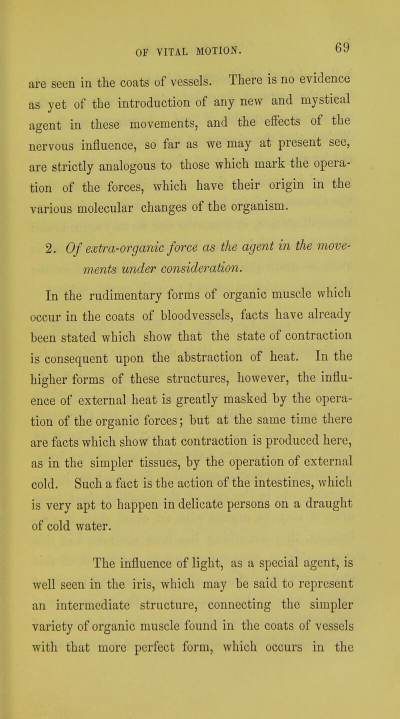 are seen in the coats of vessels. There is no evidence as yet of the introduction of any new and mystical agent in these movements, and the effects of the nervous influence, so far as we may at present see, are strictly analogous to those which mark the opera- tion of the forces, which have their origin in the various molecular changes of the organism. 2. Of extra-organic force as the agent in the move- ments under consideration. In the rudimentary forms of organic muscle which occur in the coats of bloodvessels, facts have already been stated which show that the state of contraction is consequent upon the abstraction of heat. In the higher forms of these structures, however, the influ- ence of external heat is greatly masked by the opera- tion of the organic forces; but at the same time there are facts which show that contraction is produced here, as in the simpler tissues, by the operation of external cold. Such a fact is the action of the intestines, which is very apt to happen in delicate persons on a draught of cold water. The influence of light, as a special agent, is well seen in the iris, which may be said to represent an intermediate structure, connecting the simpler variety of organic muscle found in the coats of vessels with that more perfect form, which occurs in the