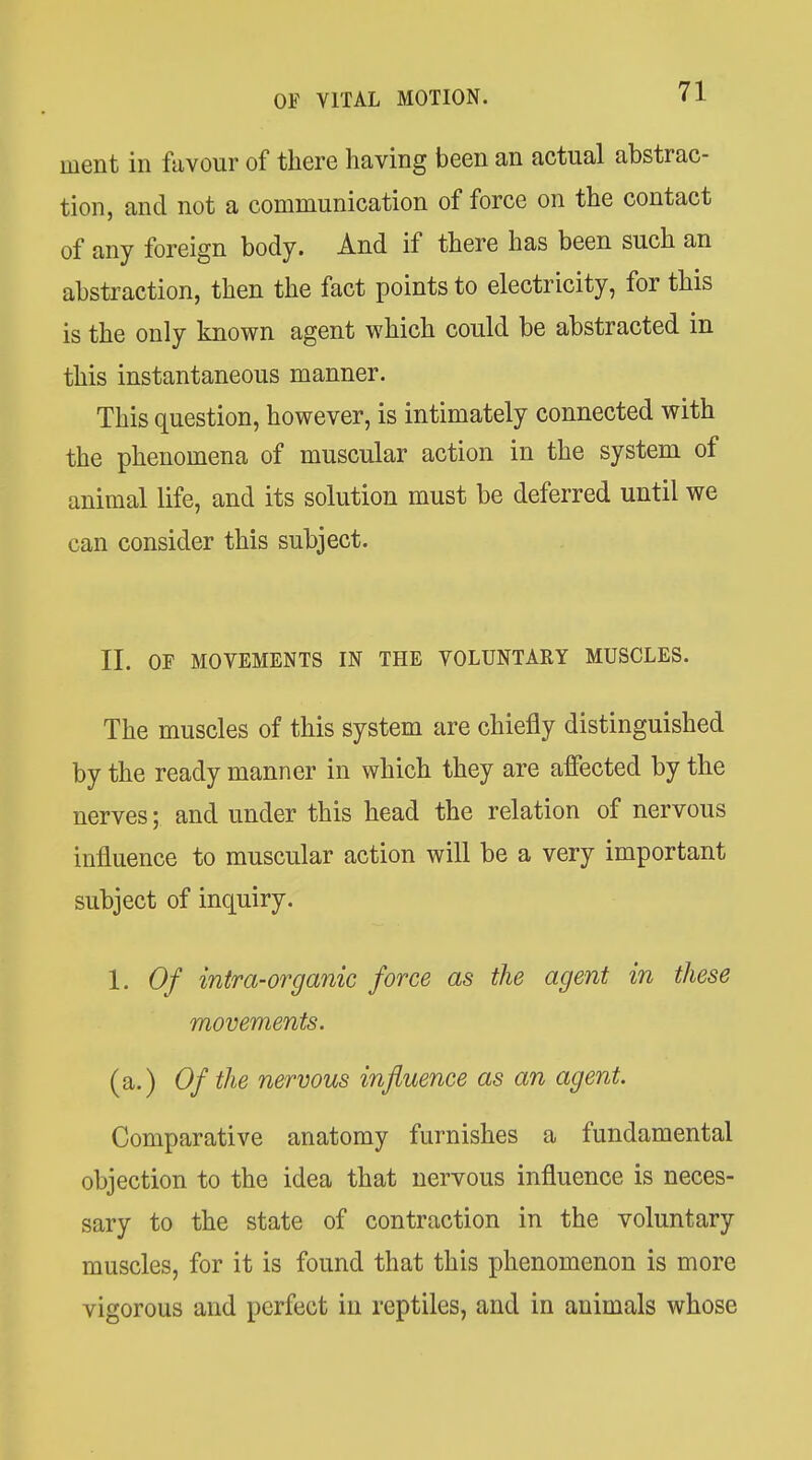 ment in favour of there having been an actual abstrac- tion, and not a communication of force on the contact of any foreign body. And if there has been such an abstraction, then the fact points to electricity, for this is the only known agent which could be abstracted in this instantaneous manner. This question, however, is intimately connected with the phenomena of muscular action in the system of animal life, and its solution must be deferred until we can consider this subject. II. OF MOVEMENTS IN THE VOLUNTARY MUSCLES. The muscles of this system are chiefly distinguished by the ready manner in which they are affected by the nerves; and under this head the relation of nervous influence to muscular action will be a very important subject of inquiry. 1. Of intra-organic force as the agent in these movements. (a.) Of the nervous influence as an agent. Comparative anatomy furnishes a fundamental objection to the idea that nervous influence is neces- sary to the state of contraction in the voluntary muscles, for it is found that this phenomenon is more vigorous and perfect in reptiles, and in animals whose